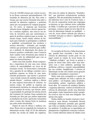ESTADO DO MUNDO 2010 Repensando a Alimentação Escolar: O Poder do Prato Público
77
Cerca de 150.000 crianças que comem na esco-
la em Roma consomem aproximadamente 150
toneladas de alimentos por dia. Para evitar o
choque que essa enorme demanda teria sobre o
mercado de alimentos orgânicos, a prefeitura
optou por um programa de compras progressi-
vas. No início, as empresas que forneciam
refeições foram obrigadas a oferecer apenas fru-
tas e verduras orgânicas, mas criou-se um sis-
tema de incentivos para que aumentassem a
gama de produtos orgânicos para as escolas. Ao
mesmo tempo, foram criados critérios de lici-
tação para estimular os participantes a melhorar
a qualidade socioambiental dos produtos e
serviços oferecidos – incluindo, por exemplo,
critérios que premiavam iniciativas para melho-
rar o ambiente de alimentação dos alunos ou
fornecer produtos certificados como Comércio
Justo (usados como ferramenta para ensinar às
crianças o valor da solidariedade para com os
países em desenvolvimento).12
Assim como East Ayrshire, Roma compreen-
deu a importância de criar uma nova cultura
coletiva de sustentabilidade em torno da ali-
mentação escolar. Os fornecedores contratados
têm a garantia de um diálogo constante com a
prefeitura expresso na forma de uma mesa-
redonda permanente, cujo intento é promover
“uma vontade comum de caminhar numa deter-
minada direção”, conforme explicou o diretor
de uma empresa fornecedora de refeições. Ao
mesmo tempo, foi pedido às empresas que
introduzissem iniciativas de educação alimentar
para os usuários do serviço, que tiveram, assim,
a oportunidade de participar da reforma através
das Comissões de Cantinas. Essas comissões são
formadas por dois pais que podem inspecionar
as instalações da escola e apresentar comentários
sobre a reação das crianças frente às mudanças
que estão sendo introduzidas.13
Depois de anos de esforço e melhora con-
tínua, Roma está na vanguarda da revolução na
alimentação escolar. Hoje, 67,5% dos alimentos
servidos nas escolas da cidade são orgânicos,
44% veem de cadeias de alimentos “biodedica-
dos” que priorizam exclusivamente produtos
orgânicos, 26% são produzidos localmente, 14%
dos alimentos tem o selo de Comércio Justo, e
2% vêm de cooperativas sociais que empregam
ex-detentos ou que cultivam terras confiscadas
da Máfia. À medida que o processo de reforma
prossegue, começa a surgir um novo tipo de sis-
tema de alimentação baseado na qualidade – e
com ele, novos valores culturais que educam a
sociedade civil para os valores e significados da
sustentabilidade.14
Da Alimentação na Escola para a
Alimentação para a Comunidade
Os exemplos da Escócia e Itália demonstram
que, quando bem concebida e bem feita, a
reforma da alimentação escolar pode ter um
papel crucial na criação de novas formas de
“cidadania ecológica” que levem as pessoas a
pensar de forma mais crítica sobre suas inter-
ações com o meio ambiente, participar dos
problemas coletivos e assumir responsabilidade
por sua conduta. Simplificando, a reforma da
alimentação escolar está criando novas gerações
de cidadãos-consumidores conscientes.15
Muito mais seria conseguido se o poder de
compra fosse utilizado em todo o espectro do
setor público – em hospitais, asilos, faculdades,
universidades, prisões, repartições públicas e
locais afins. No contexto de mudança climática
e segurança alimentar, conferir aos benefícios da
reforma da alimentação escolar uma dimensão
mais ampla e maior importância social e geográ-
fica torna-se cada vez mais uma obrigação, não
apenas uma opção.
Muitas cidades no mundo começam a movi-
mentar-se nessa direção, formulando diversas
estratégias alimentares pensadas para garantir
que todos os cidadãos tenham acesso a alimen-
tos saudáveis. À medida que os especialistas em
planejamento e legisladores começam a redesen-
har o cenário alimentar urbano de cidades como
21_184mundo_VaBe2 6/22/10 15:17 Page 77
 