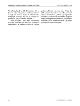 ESTADO DO MUNDO 2010
WWW.WORLDWATCH.ORG.BR78
Repensando a Alimentação Escolar: O Poder do Prato Público
Nova York, Londres, Belo Horizonte e Dar es
Salaam, entre outras, novos desafios continuam
a surgir nas áreas de criação de infraestrutura,
transporte, utilização do solo e educação da
população, para citar apenas algumas.16
Nesse contexto, uma lição fundamental
pode ser aprendida com a reforma da alimen-
tação escolar. Se pudéssemos angariar vontade
política suficiente para uma nova “ética do
cuidado” com alcance local e mundial, como foi
feito em Roma e East Ayrshire, o planejamento
alimentar da comunidade poderia ter um papel
inigualável na promoção da saúde, justiça social
e integração com o meio ambiente - os pilares
do desenvolvimento sustentável.
21_184mundo_VaBe2 6/22/10 15:17 Page 78
 