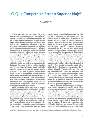 79
A Educação não ocorre no vácuo. Ela se ini-
cia através de premissas culturais “pré-analíticas”
diversas e geralmente implícitas sobre como, por
que e o que as pessoas aprendem e o tipo de apti-
dões e habilidades necessárias para manter e fazer
avançar uma determinada sociedade – seja ela
teocrática, democrática, industrial ou aquela a
que se tem denominado sustentável. Os objeti-
vos específicos da educação, bem como da arte e
ciência da instrução, dependem muito ainda de
dois pressupostos distintos. O primeiro deles
compara aqueles que estão se educando a reci-
pientes vazios a serem preenchidos pelo conheci-
mento, e o segundo considera que eles possuem
qualidades inatas que podem ser extraídas e dis-
ciplinadas. De modo geral, os ensinos médio e
superior nos Estados Unidos foram moldados
segundo a primeira crença: as pessoas nascem
ignorantes e, por isso, devem ser aprimoradas a
fim de elevar a virtude pública, amparar a demo-
cracia, suprir as habilidades necessárias para o
crescimento econômico e, mais recentemente,
servir à economia da informação e ao desenvol-
vimento de uma tecnologia de ponta cada vez
mais avançada. Este modelo tornou-se dominan-
te em praticamente todo o mundo.
Hoje, aceita-se, entretanto, que o projeto
moderno de crescimento econômico e domina-
ção da natureza fracassou gravemente. Os exces-
sos inerentes ao sistema industrial ameaçam os
ecossistemas do planeta, movendo-se em dire-
ção a um enorme empobrecimento biótico e a
mudanças climáticas potencialmente catastrófi-
cas. É razoável supor que a desordem nos siste-
mas ecológicos e nos ciclos biogeoquímicos da
Terra reflete uma desordem anterior sobre
como se pensa o papel da humanidade em rela-
ção aos ecossistemas. Se admitirmos isto, con-
cluiremos que os problemas ecológicos têm sua
origem no modo como as pessoas pensam e,
portanto, são, antes de mais nada, problemas de
educação relativos ao processo e essência da
escolarização formal e ensino superior.
Reconhecer tal fato, por sua vez, requer com-
preensão dos problemas causados pela educa-
ção, e não apenas dos problemas existentes na
educação. As ideias nas quais se fundamenta o
ensino superior moderno mundial refletem um
mundo que há muito tempo deixou de existir.
Quando Locke e Rousseau desenvolveram
suas influentes análises sobre educação nos sécu-
los 18 e 19, a população mundial era de talvez
800 milhões. Atualmente, aproxima-se dos 7
bilhões. Quando Thomas Jefferson concebeu
sua “vila acadêmica”, o meio de transporte mais
veloz era um belo cavalo ou uma fragata movi-
da a vento forte. Quando, em 1916, John
Dewey publicou seu tratado sobre democracia e
educação, as primeiras aeronaves eram aviões
biplanos capazes de funcionar em uma velocida-
de de 200 quilômetros por hora.
Mas a acelerada transformação tecnológica
atual começa a redefinir o cenário social, cultu-
ral e ecológico em todo o mundo. Os homens
estão criando a passos rápidos um planeta dife-
rente e, ao que tudo indica, uma natureza
humana diferente e uma cultura global que evo-
lui antes que as pessoas consigam adaptar-se a
ela ou mesmo compreendê-la. Em outras pala-
vras, os desafios de conceber e construir uma
civilização duradoura são amplos. Porém, o diá-
logo sobre sustentabilidade tem se focado quase
O Que Compete ao Ensino Superior Hoje?
David W. Orr
David Ore é Professor Benemérito Paul Sears de Estudos e Políticas Ambientais no Oberlin College, em Ohio.
21_184mundo_VaBe2 6/22/10 15:17 Page 79
 