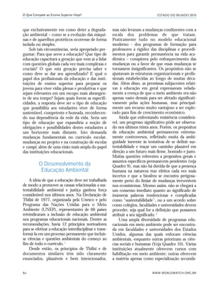 ESTADO DO MUNDO 2010
WWW.WORLDWATCH.ORG.BR80
O Que Compete ao Ensino Superior Hoje?
que exclusivamente em como deter a degrada-
ção ambiental – como se a evolução das máqui-
nas e de aparelhos protéticos ocorresse de forma
isolada ou simples.
Sob tais circunstâncias, seria apropriado per-
guntar: Para que serve a educação? Que tipo de
educação capacitará a geração que vem aí a lidar
com questões globais cada vez mais complexas e
cruciais? O que esta geração precisa saber e
como deve se dar seu aprendizado? E qual o
papel dos profissionais da educação e das insti-
tuições de ensino superior para preparar os
jovens para viver vidas plenas e produtivas e que
sejam relevantes em um escopo mais abrangen-
te de seu tempo? Sejam quais forem as especifi-
cidades, a resposta deve ser o tipo de educação
que possibilita aos estudantes viver de forma
sustentável, competente e honrada, reconhecen-
do sua dependência da rede da vida. Seria um
tipo de educação que expandiria a noção de
obrigações e possibilidades destes estudantes a
um horizonte mais distante. Isto demanda
mudanças fundamentais no currículo escolar,
mudanças no projeto e na construção de escolas
e campi, além de uma visão mais ampla do papel
das instituições educacionais.
O Desenvolvimento da
Educação Ambiental
A ideia de que a educação deve ser trabalhada
de modo a promover as causas relacionadas a sus-
tentabilidade ambiental e justiça ganhou força
considerável nos últimos anos. Na Declaração de
Tbilisi de 1977, organizada pela Unesco e pelo
Programa das Nações Unidas para o Meio
Ambiente (UNEP), representantes de 66 países
reivindicaram a inclusão de educação ambiental
nos programas educacionais nacionais. Dentre as
recomendações, havia 12 princípios norteadores
para se efetivar a educação interdisciplinar e trans-
formá-la em um processo permanente que incluís-
se ciências e questões ambientais do começo ao
fim de todo o currículo.1
Desde então, os princípios de Tbilisi e de
documentos similares têm sido claramente
enunciados, plausíveis e bem intencionados,
mas não levaram a mudanças condizentes com a
escala dos problemas de que tratam.
Praticamente tudo no modelo educacional
moderno - dos programas de formação para
professores à rigidez das disciplinas e procedi-
mentos para garantir permanência na vida aca-
dêmica – conspirava pelo enfraquecimento das
mudanças ou a favor de que essas mudanças se
tornassem insignificantes. Os propósitos não se
ajustavam às estruturas organizacionais e profis-
sionais estabelecidas ao longo de muitas déca-
das. Além disso, as premissas subjacentes relati-
vas à educação em geral expressavam velada-
mente a crença de que o meio ambiente era não
apenas vasto demais para ser afetado significati-
vamente pelas ações humanas, mas principal-
mente um recurso muito vantajoso a ser explo-
rado para fins de crescimento econômico.
Ainda que enfrentando resistência considerá-
vel, um progresso significativo pôde ser observa-
do nos últimos trinta anos. Porém, os propósitos
da educação ambiental permanecem extrema-
mente controversos, refletindo muita da ambi-
guidade inerente às tentativas de se definir sus-
tentabilidade e traçar um caminho plausível em
direção a um futuro mais firme, honrado e justo.
Muitas questões referentes a propósitos gerais e
assuntos específicos permanecem pendentes (veja
Quadro 9), mas não há dúvida de que a presença
humana na natureza traz efeitos cada vez mais
incertos e que a biosfera se encontra perigosa-
mente perto do limiar de mudanças irreversíveis
nos ecossistemas. Mesmo assim, não se chegará a
um consenso imediato quanto ao significado de
inúmeras palavras tendenciosas e complicadas
como “sustentabilidade”, ou a um acordo sobre
como colégios, faculdades e universidades devem
proceder, seja qual for a definição que possamos
atribuir a seu significado.2
Uma ampla diversidade de programas edu-
cacionais em meio ambiente pode ser encontra-
da em faculdades e universidades dos Estados
Unidos, algumas das quais enfocam ciências
ambientais, enquanto outras priorizam as ciên-
cias sociais e humanas (Veja Quadro 10). Várias
instituições atualmente oferecem cursos com
habilitação em meio ambiente; outras oferecem
a matéria apenas como especialização secundá-
21_184mundo_VaBe2 6/22/10 15:17 Page 80
 