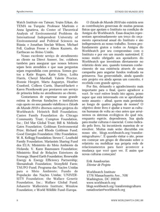 ESTADO DO MUNDO 2010
WWW.WORLDWATCH.ORG.BR
Agradecimentos
X
Watch Institute em Taiwan; Yesim Erkan, do
TEMA na Turquia; Professor Marfenin e
Anna Ignatieva, do Center of Theoretical
Analysis of Environmental Problems da
International Independent University of
Environmental and Political Sciences na
Rússia; e Jonathan Sinclair Wilson, Michael
Fell, Gudrun Freese e Alison Kuznets, do
Earthscan no Reino Unido.
Nosso excelente serviço de atendimento
ao cliente na Direct Answer, Inc. colabora
também para assegurar que nossos leitores
sejam bem atendidos e que suas perguntas
sejam respondidas com presteza. Somos gra-
tos a Katie Rogers, Katie Gilroy, Lolita
Harris, Cheryl Marshall, Valerie Proctor,
Ronnie Hergett, Marta Augustyn, Heather
Cranford, Colleen Curtis, SharonHackett e
Karen Piontkowski por prestarem um serviço
de primeira linha no atendimento ao cliente.
Gostaríamos de expressar nossa grande
estima às diversas fundações e instituições
cujo apoio no ano passado viabilizou o Estado
do Mundo 2010 e diversos outros projetos do
Worldwatch: Heinrich Böll Foundation;
Casten Family Foundation do Chicago
Community Trust; Compton Foundation,
Inc.; Del Mar Global Trust; Bill & Melinda
Gates Foundation; Goldman Environmental
Prize; Richard and Rhoda Goldman Fund;
Good Energies Foundation; Hitz Foundation;
W. K. Kellogg Foundation; Steven C. Leuthold
Family Foundation; Marianists Sharing Fund
dos EUA; Ministério do Meio Ambiente da
Holanda; V. Kann Rasmussen Foundation;
Ministério Real de Relações Exteriores da
Noruega; Shared Earth Foundation; Renewable
Energy & Energy Efficiency Partnership;
Shenandoah Foundation; Stonyfield Farm;
TAUPO Fund; Programa das Nações Unidas
para o Meio Ambiente; Fundo de
População das Nações Unidas; UNIVER-
SITY Foundation; the Wallace Genetic
Foundation, Inc.; Wallace Global Fund;
Johanette Wallerstein Institute; Winslow
Foundation; e World Wildlife Fund–Europa.
O Estado do Mundo 2010 não existiria sem
as contribuições generosas de muitas pessoas
físicas que apoiam o Instituto na condição de
Amigos do Worldwatch. Essas doações repre-
sentam aproximadamente um terço do orça-
mento operacional anual do Instituto e são
indispensáveis ao nosso trabalho. Somos pro-
fundamente gratos a todos os Amigos do
Worldwatch por seu compromisso com o
Instituto e por em um mundo sustentável. E
nosso muito obrigado aos apoiadores do
Worldwatch que investiram diretamente no
relatório deste ano, quando tomaram conhe-
cimento de sua existência através de uma
campanha para angariar fundos realizada na
primavera. Sua generosidade, ainda quando
este projeto era ainda apenas um conceito, é
recebida com grande apreço.
Por fim, deixando o agradecimento mais
importante para o final, quero agradecer a
você. Se você estiver lendo isto agora, posso
supor que está interessado em se aprofundar
neste assunto – afinal, quem mais persistiria
ao longo de quatro páginas de nomes? O
objetivo deste livro é ajudar a trazer as cultu-
ras humanas de volta ao eixo antes que arrui-
nemos os sistemas ecológicos do qual nós,
enquanto espécie, dependemos. Sua ajuda
para mudar culturas é essencial. Como indica-
do pelo livro, há incontáveis maneiras de se
envolver. Muitas mais serão discutidas em
nosso site, blogs.worldwatch.org/transfor-
mingcultures/. E quando visitar o site, pense
em começar um grupo de discussão sobre o
relatório ou mobilizar sua própria rede de
relacionamentos para fazer acontecer a
mudança que você quer ver. É assim que
novas culturas começam!
Erik Assadourian
Diretor de Projeto
Worldwatch Institute
1776 Massachusetts Ave., NW
Washington, DC 20036
www.worldwatch.org
blogs.worldwatch.org/transformingcultures
eassadourian@worldwatch.org
,
VIIXXI_mundo_Be2 6/22/10 15:47 Page X
 