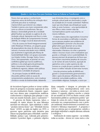ESTADO DO MUNDO 2010 O Que Compete ao Ensino Superior Hoje?
85
de incontáveis lugares podem se tornar catalisa-
dores de prósperas economias regionais de uma
era pós-combustíveis fósseis, enquanto capaci-
tam seus alunos para competências analíticas,
conhecimento e inspiração para planejar e cons-
truir um mundo honrado, justo e sustentável.14
O governo do Butão representa, talvez, o
exemplo de maior alcance de uma liderança
nacional em educação. Após substituir o índice
“produto interno bruto” por “felicidade interna
bruta” (GNH, na sigla em inglês) em 1972, o
governo agora patrocina uma iniciativa para
educar sua população para a felicidade, sustenta-
bilidade, justiça e paz. Liderada pelo primeiro-
ministro Lyonchen Jigmi, o primeiro objetivo
dessa campanha é integrar os princípios da
GNH – como interdependência entre seres
humanos e natureza – em todos os níveis curri-
culares. O segundo objetivo envolve a criação
de um modelo de GNH no Butão central, onde
funcionários públicos e professores podem “par-
ticipar de cursos de curta e longa duração, que
renovarão seu comprometimento com a prote-
ção ambiental, desenvolvimento econômico sus-
tentável e liderança responsável”. A proposta é
criar um sistema que se autoperpetue, unindo a
psicologia individual a amplos sistemas culturais
e ecológicos.15
Instituições de ensino superior – na verdade,
todas as escolas – devem ter como meta a cria-
Parece claro que apenas o conhecimento
inequívoco acerca da biofísica da civilização não é
suficiente para ativar as mudanças
imprescindíveis que evitariam seu colapso.
Também é preciso uma maior compreensão sobre
como as culturas se transformam, fato que
destaca a necessidade gritante de a sociedade
global focalizar sua atenção na urgência de uma
revolução cultural. Apresentar esse foco é a meta
da Avaliação Milênio de Comportamento Humano
(MAHB), em estágio inicial de desenvolvimento.
À luz do sucesso do Painel Intergovernamental
sobre Mudanças Climáticas, um pequeno grupo
de pesquisadores das áreas de ciências sociais,
naturais e humanas está dando início à MAHB,
que atualmente é organizada pela Aliança de
Sustentabilidade Global, com grupos associados
nos Estados Unidos, Noruega, Suécia, Gana e
China. Será apresentada, se possível, em uma
conferência global que reunirá acadêmicos,
políticos e uma ampla gama de participantes.
Após o lançamento, haverá workshops,
conferências regionais, debates sobre políticas
internacionais e atividades de pesquisa.
As principais funções da MAHB serão as
discussões públicas sobre as causas de
comportamento autodestrutivo, como mudança
climática e erosão da biodiversidade, debatendo
suas dimensões éticas e investigando como a
evolução cultural pode ser direcionada à criação
da sociedade de um mundo sustentável. Podemos
supor que esta direção seja almejada por quase
todos os seres humanos – uma oportunidade de
seus filhos e netos viverem vidas tão
recompensadoras quanto suas próprias, ou
mesmo melhores.
O objetivo básico dos organizadores é encontrar
formas de reconsiderar as definições e soluções
que as pessoas propõem para problemas de
sustentabilidade e promover uma discussão
global sobre quais deveriam ser as metas
humanas. A MAHB convidará pessoas
relacionadas à literatura e às artes a apresentar
relatos e recursos visuais como sinalizadores que
guiarão a civilização rumo à sustentabilidade. As
pessoas precisam de perspectivas de futuro que
não incluam crescimento perpétuo de consumo
ou de número de seres humanos, aquisição de
apetrechos como a razão suprema da vida
humana ou a noção de que o produto interno
bruto é o melhor indicador do bem-estar humano.
Uma das primeiras tarefas da MAHB será
garantir o comprometimento governamental e
obter o apoio de pessoas influentes do setor
industrial, comunidade acadêmica, mídia,
comunidades religiosas, fundações, e assim por
Quadro 11. Um Novo Foco para Cientistas: Como as Culturas se Transformam
21_184mundo_VaBe2 6/22/10 15:17 Page 85
 