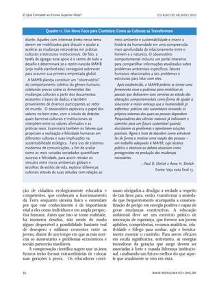 ESTADO DO MUNDO 2010
WWW.WORLDWATCH.ORG.BR86
O Que Compete ao Ensino Superior Hoje?
nuam obrigados a divulgar a verdade a respeito
de tais fatos para, então, transformar a ansieda-
de que frequentemente acompanha a conscien-
tização de perigo em energia positiva e capaz de
gerar mudanças construtivas. A educação
ambiental deve ser um exercício prático de
renovação de esperança, que fornece aos jovens
aptidões, competências, recursos analíticos, cria-
tividade e fôlego para sonhar, agir e heroica-
mente mostrar o caminho. Para serem eficazes
em escala significativa, entretanto, as energias
inovadoras da geração que surge devem ser
associadas à forte e ousada liderança institucio-
nal, catalisando um futuro melhor do que aque-
le que atualmente se tem em vista.
diante. Aqueles com interesse direto nesse tema
devem ser mobilizados para discutir e ajudar a
acelerar as mudanças necessárias em práticas
culturais e estruturas institucionais. De fato, a
tarefa de agregar esse apoio é o centro de todo o
desafio e determinará se a recém-nascida MAHB
(veja mahb.stanford.edu) conseguirá sobreviver
para assumir sua primeira empreitada global.
A MAHB planeja constituir um “observatório”
do comportamento coletivo do gênero humano,
coletando provas sobre as dimensões das
mudanças culturais a partir dos documentos
existentes e bases de dados, e também
provenientes de diversos participantes ao redor
do mundo. O observatório exploraria o papel dos
valores no bem-estar, com o intuito de detectar
quais barreiras culturais e institucionais se
interpõem entre os valores afirmados e as
práticas reais. Examinaria também os fatores que
propiciam a realização e felicidade humanas em
diferentes culturas e suas implicações na
sustentabilidade ecológica. Faria uso de sistemas
modernos de comunicações, a fim de avaliar
como as mais variadas sociedades quantificam
sucesso e felicidade, para assim retratar os
vínculos entre riscos ambientais globais e
escolhas de estilos de vida, explorar diferenças
culturais através de suas atitudes com relação ao
meio ambiente e sustentabilidade e inserir a
história da humanidade em uma compreensão
mais aprofundada do relacionamento entre o
homem e a natureza. O observatório
comportamental incluiria um portal interativo
para compartilhar informações atualizadas sobre
problemas ambientais específicos, fatores
humanos relacionados a tais problemas e
estruturas para lidar com eles.
Após estabelecida, a MAHB poderia se tornar uma
ferramenta nova e poderosa para mobilizar as
pessoas que dedicaram suas carreiras ao estudo das
alterações comportamentais como forma de ajudar a
solucionar a maior ameaça que a humanidade já
enfrentou: práticas não sustentáveis minando os
próprios sistemas dos quais as pessoas dependem.
Pesquisadores das ciências naturais já indicaram o
caminho para um futuro sustentável quando
elucidaram os problemas e apontaram soluções
possíveis. Agora é hora de descobrir como estruturá-
las de forma a motivar uma reação das pessoas –
um trabalho adequado à MAHB, cujo alcance
público e abertura ao debate atuariam como
protagonistas na produção das mudanças
necessárias.
—Paul R. Ehrlich e Anne H. Ehrlich
Fonte: Veja nota final 13.
Quadro 11. Um Novo Foco para Cientistas: Como as Culturas se Transformam
ção de cidadãos ecologicamente educados e
competentes, que conheçam o funcionamento
da Terra enquanto sistema físico e entendam
por que esse conhecimento é de importância
vital a eles como indivíduos e em ampla perspec-
tiva humana. Antes que isso se torne realidade,
há inúmeros desafios, não sendo de modo
algum desprezível a possibilidade bastante real
de desespero e niilismo crescentes entre os
jovens, diante de um tempo em que as más notí-
cias só aumentarão e problemas econômicos e
sociais parecerão insolúveis.
A comprovação científica sugere que os anos
futuros terão formas extraordinárias de colocar
suas gerações à prova. Os educadores conti-
21_184mundo_VaBe2 6/22/10 15:17 Page 86
 