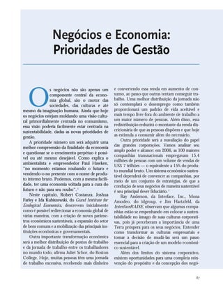 87
Negócios e Economia:
Prioridades de Gestão
O
s negócios não são apenas um
componente central da econo-
mia global, são o motor das
sociedades, das culturas e até
mesmo da imaginação humana. Ainda que hoje
os negócios estejam moldando uma visão cultu-
ral primordialmente centrada no consumismo,
essa visão poderia facilmente estar centrada na
sustentabilidade, dadas as novas prioridades de
gestão.
A prioridade número um será adquirir uma
melhor compreensão da finalidade da economia
e questionar se o crescimento perpétuo é possí-
vel ou até mesmo desejável. Como explica o
ambientalista e empreendedor Paul Hawken,
“no momento estamos roubando o futuro e
vendendo-o no presente com o nome de produ-
to interno bruto. Podemos, com a mesma facili-
dade, ter uma economia voltada para a cura do
futuro e não para seu roubo“.1
Neste capítulo, Robert Costanza, Joshua
Farley e Ida Kubiszewski, do Gund Institute for
Ecological Economics, descrevem inicialmente
como é possível redirecionar a economia global de
várias maneiras, com a criação de novos parâme-
tros econômicos sustentáveis, a expansão do setor
de bens comuns e a mobilização das principais ins-
tituições econômicas e governamentais.
Outra importante transformação econômica
será a melhor distribuição de postos de trabalho
e da jornada de trabalho entre os trabalhadores
no mundo todo, afirma Juliet Schor, do Boston
College. Hoje, muitas pessoas têm uma jornada
de trabalho excessiva, recebendo mais dinheiro
e convertendo essa renda em aumento de con-
sumo, ao passo que outras tentam conseguir tra-
balho. Uma melhor distribuição da jornada não
só contemplará o desemprego como também
proporcionará um padrão de vida aceitável e
mais tempo livre fora do ambiente de trabalho a
um maior número de pessoas. Além disso, essa
redistribuição reduzirá o montante da renda dis-
cricionária de que as pessoas dispõem e que hoje
as estimula a consumir além do necessário.
Outra prioridade será a reavaliação do papel
das grandes corporações. Vamos analisar seu
amplo poder e alcance: em 2006, as 100 maiores
companhias transnacionais empregavam 15,4
milhões de pessoas com um volume de vendas de
US$ 7 trilhões — o equivalente a 15% do produ-
to mundial bruto. Um sistema econômico susten-
tável dependerá de convencer as companhias, por
meio de um conjunto de estratégias, de que a
condução de seus negócios de maneira sustentável
é seu principal dever fiduciário.2
Ray Anderson, da Interface, Inc., Mona
Amodeo, do idgroup, e Jim Hartzfeld, da
InterfaceRAISE, observam que algumas compa-
nhias estão se empenhando em colocar a susten-
tabilidade no âmago de suas culturas corporati-
vas, pois já perceberam a importância de uma
Terra próspera para os seus negócios. Entender
como transformar as culturas empresariais e
tomar a decisão de mudá-las será um passo
essencial para a criação de um modelo econômi-
co sustentável.
Além dos limites do sistema corporativo,
existem oportunidades para uma completa rein-
venção do propósito e da concepção dos negó-
21_184mundo_VaBe2 6/22/10 15:17 Page 87
 
