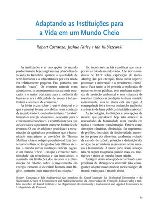 89
As instituições e as concepções de mundo
predominantes hoje surgiram nos primórdios da
Revolução Industrial, quando a quantidade de
seres humanos e a infraestrutura por eles criada
era relativamente pequena. Era, portanto, um
mundo “vazio”. Os recursos naturais eram
abundantes, os assentamentos sociais mais espa-
çados e o maior obstáculo para a melhoria do
bem-estar era a dificuldade de acesso à infraes-
trutura e aos bens de consumo.1
As ideias atuais sobre o que é desejável e o
que é possível foram concebidas nesse contexto
de mundo vazio. Combustíveis fósseis “baratos”
forneciam energia abundante, necessária para o
crescimento econômico, e contribuíam para que
as sociedades superassem inúmeras limitações de
recursos. O uso de adubos e pesticidas e a meca-
nização da agricultura permitiram que a huma-
nidade contrariasse as previsões de Thomas
Malthus sobre o colapso populacional. Em con-
sequência disso, ao longo dos dois últimos sécu-
los, o mundo sofreu mudanças radicais. Agora,
é um mundo “cheio”, em que a crescente com-
plexidade das tecnologias e das instituições, o
aumento das limitações dos recursos e a dimi-
nuição do retorno sobre o investimento em
energia tornaram a sociedade humana mais frá-
gil e, portanto, mais susceptível ao colapso.2
São incontáveis as leis e políticas que incor-
poram a visão de mundo vazio. A lei norte-ame-
ricana de 1872 sobre exploração de minas,
Mining Act, por exemplo, tinha como objetivo
promover a mineração e o crescimento econô-
mico. Para tanto, a lei permitia a exploração de
minas em terras públicas, sem nenhuma exigên-
cia de proteção ambiental e sem cobrança de
royalties. Embora as condições tenham mudado
radicalmente, essa lei ainda está em vigor. A
consequência foi a imensa destruição ambiental
e a doação de bens públicos à iniciativa privada.3
As tecnologias, instituições e concepções de
mundo que prevalecem hoje não atendem às
necessidades da humanidade num mundo em
rápida e constante transformação. Fatores como
alterações climáticas, diminuição do suprimento
de petróleo, destruição da biodiversidade, aumen-
to dos preços dos alimentos, pandemias, redução
da camada de ozônio, poluição e destruição dos
serviços do ecossistema representam sérias amea-
ças à humanidade. A maior parte dessas ameaças
não era sequer imaginada quando essas leis, insti-
tuições e visões de mundo foram criadas.
A origem dessas crises pode ser atribuída a um
problema de abrangência universal: não conse-
guimos adaptar nosso modelo socioecológico de
mundo vazio para o mundo cheio.
Adaptando as Instituições para
a Vida em um Mundo Cheio
Robert Costanza, Joshua Farley e Ida Kubiszewski
Robert Costanza e Ida Kubiszewski são membros do Gund Institute for Ecological Economics e do
Rubenstein School of Environment and Natural Resources da Universidade de Vermont. Joshua Farley é tam-
bém membro do Gund Institute e do Department of Community Development and Applied Economics da
Universidade de Vermont.
21_184mundo_VaBe2 6/22/10 15:17 Page 89
 