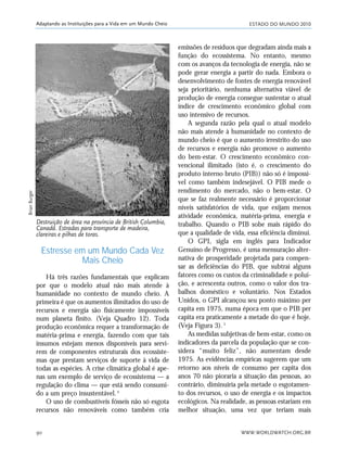 ESTADO DO MUNDO 2010
WWW.WORLDWATCH.ORG.BR90
Adaptando as Instituições para a Vida em um Mundo Cheio
Estresse em um Mundo Cada Vez
Mais Cheio
Há três razões fundamentais que explicam
por que o modelo atual não mais atende à
humanidade no contexto de mundo cheio. A
primeira é que os aumentos ilimitados do uso de
recursos e energia são fisicamente impossíveis
num planeta finito. (Veja Quadro 12). Toda
produção econômica requer a transformação de
matéria-prima e energia, fazendo com que tais
insumos estejam menos disponíveis para servi-
rem de componentes estruturais dos ecossiste-
mas que prestam serviços de suporte à vida de
todas as espécies. A crise climática global é ape-
nas um exemplo de serviço de ecossistema — a
regulação do clima — que está sendo consumi-
do a um preço insustentável.4
O uso de combustíveis fósseis não só esgota
recursos não renováveis como também cria
emissões de resíduos que degradam ainda mais a
função do ecossistema. No entanto, mesmo
com os avanços da tecnologia de energia, não se
pode gerar energia a partir do nada. Embora o
desenvolvimento de fontes de energia renovável
seja prioritário, nenhuma alternativa viável de
produção de energia consegue sustentar o atual
índice de crescimento econômico global com
uso intensivo de recursos.
A segunda razão pela qual o atual modelo
não mais atende à humanidade no contexto de
mundo cheio é que o aumento irrestrito do uso
de recursos e energia não promove o aumento
do bem-estar. O crescimento econômico con-
vencional ilimitado (isto é, o crescimento do
produto interno bruto (PIB)) não só é impossí-
vel como também indesejável. O PIB mede o
rendimento do mercado, não o bem-estar. O
que se faz realmente necessário é proporcionar
níveis satisfatórios de vida, que exijam menos
atividade econômica, matéria-prima, energia e
trabalho. Quando o PIB sobe mais rápido do
que a qualidade de vida, essa eficiência diminui.
O GPI, sigla em inglês para Indicador
Genuíno de Progresso, é uma mensuração alter-
nativa de prosperidade projetada para compen-
sar as deficiências do PIB, que subtrai alguns
fatores como os custos da criminalidade e polui-
ção, e acrescenta outros, como o valor dos tra-
balhos doméstico e voluntário. Nos Estados
Unidos, o GPI alcançou seu ponto máximo per
capita em 1975, numa época em que o PIB per
capita era praticamente a metade do que é hoje.
(Veja Figura 3).5
As medidas subjetivas de bem-estar, como os
indicadores da parcela da população que se con-
sidera “muito feliz”, não aumentam desde
1975. As evidências empíricas sugerem que um
retorno aos níveis de consumo per capita dos
anos 70 não pioraria a situação das pessoas, ao
contrário, diminuiria pela metade o esgotamen-
to dos recursos, o uso de energia e os impactos
ecológicos. Na realidade, as pessoas estariam em
melhor situação, uma vez que teriam mais
Destruição de área na província de British Columbia,
Canadá. Estradas para transporte de madeira,
clareiras e pilhas de toras.
BrianBurger
21_184mundo_VaBe2 6/22/10 15:17 Page 90
 