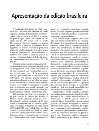 XI
A Declaração do Milênio, da ONU, apro-
vada por 189 países em setembro de 2000,
expressa a decisão da comunidade internacio-
nal de reduzir à metade, até 2015, o número
de pessoas que vivem com menos de um
dólar por dia. De acordo com o "World
Development Report", porém, em muitos
países, onde as taxas de crescimento foram
negativas, o avanço econômico permanece
abaixo do nível considerado necessário para se
atingir os Objetivos de Desenvolvimento do
Milênio. Um bilhão e meio de pessoas no
mundo continuam abaixo da linha da pobre-
za, sobrevivendo com menos de US$ 1,25
por dia.
O compromisso com investimentos inter-
nacionais destinados à diminuição do fosso e
da desigualdade social entre populações de
elevado consumo, que movimentam merca-
dos concentrados, e o 1/5 da humanidade
que luta para sobreviver, é um desafio a ser
enfrentado. Tal esforço, porém, resultaria
apenas parcialmente bem sucedido na ausên-
cia de uma equação capaz de frear o consu-
mismo concentrado e impulsionar o quanto
antes o consumo sustentável – equação esta
que passa, entre outros fatores, por uma pro-
funda mudança cultural e comportamental.
Tal mudança na cultura do consumo é a
proposta trazida ao debate pelo Estado do
Mundo 2010, relatório anual do WWI-
Worldwatch Institute, editado há 28 anos
consecutivos em cerca de 30 idiomas e publi-
cado em língua portuguesa no Brasil desde
1999 pela UMA-Universidade Livre da Mata
Atlântica, representante do WWI no Brasil.
Neste ano, a edição se faz em parceria com o
Instituto Akatu, organização que se destaca
no trabalho pela transformação do comporta-
mento do consumidor como fator essencial,
dentro do tripé empresa–governo–sociedade
civil, para o encaminhamento de soluções vol-
tadas para a sustentabilidade.
Essa transformação, urgente, tem como
pilar uma maior conscientização do consumi-
dor quanto às consequências de seus atos de
consumo. Nesse passo, é também fundamen-
tal levá-lo a perceber que, em adição a buscar
maximizar os impactos positivos e minimizar
os negativos de seus próprios atos individuais,
cabe a ele mobilizar outros consumidores na
direção de um consumo consciente; apoiar o
esforço das melhores empresas em responsa-
bilidade sócio ambiental, pressionando-as
diretamente e comprando os seus produtos,
assim como valorizando as novas tecnologias
por elas desenvolvidas; e pressionar os gover-
nos na direção de uma atuação administrativa
própria mais sustentável, do provimento de
serviços que facilitem a ação do consumidor
consciente (por exemplo, a coleta seletiva de
resíduos) e da regulação e legislação referen-
tes aos atributos dos produtos e à operação
das empresas. Dessa maneira, o consumidor
consciente terá um papel expandido para
muito além de seus gestos individuais.
Integrando de modo concreto os esforços
no sentido dessa mudança cultural tão indis-
pensável e da co-relata democratização da
informação, o WWI, com o apoio do
Instituto Akatu, disponibiliza para download
gratuito, em língua portuguesa, o presente
relatório anual. Assim, executivos de empre-
sas e responsáveis governamentais, estudio-
sos, jornalistas, pesquisadores, professores e
alunos de instituições públicas ou privadas,
têm à sua disposição análises, pesquisas,
dados, informações e estatísticas confiáveis,
Apresentação da edição brasileira
VIIXXI_mundo_Be2 6/22/10 15:47 Page XI
 