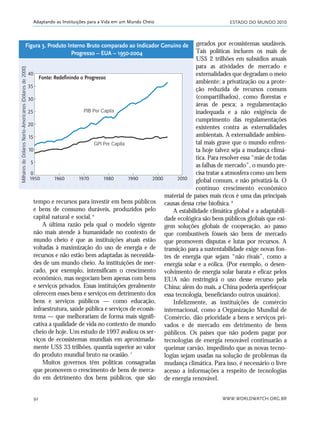 ESTADO DO MUNDO 2010
WWW.WORLDWATCH.ORG.BR92
Adaptando as Instituições para a Vida em um Mundo Cheio
tempo e recursos para investir em bens públicos
e bens de consumo duráveis, produzidos pelo
capital natural e social.6
A última razão pela qual o modelo vigente
não mais atende à humanidade no contexto de
mundo cheio é que as instituições atuais estão
voltadas à maximização do uso de energia e de
recursos e não estão bem adaptadas às necessida-
des de um mundo cheio. As instituições de mer-
cado, por exemplo, intensificam o crescimento
econômico, mas negociam bem apenas com bens
e serviços privados. Essas instituições geralmente
oferecem esses bens e serviços em detrimento dos
bens e serviços públicos — como educação,
infraestrutura, saúde pública e serviços de ecossis-
tema — que melhorariam de forma mais signifi-
cativa a qualidade de vida no contexto de mundo
cheio de hoje. Um estudo de 1997 avaliou os ser-
viços de ecossistemas mundiais em aproximada-
mente US$ 33 trilhões, quantia superior ao valor
do produto mundial bruto na ocasião.7
Muitos governos têm políticas consagradas
que promovem o crescimento de bens de merca-
do em detrimento dos bens públicos, que são
gerados por ecossistemas saudáveis.
Tais políticas incluem os mais de
US$ 2 trilhões em subsídios anuais
para as atividades de mercado e
externalidades que degradam o meio
ambiente; a privatização ou a prote-
ção reduzida de recursos comuns
(compartilhados), como florestas e
áreas de pesca; a regulamentação
inadequada e a não exigência de
cumprimento das regulamentações
existentes contra as externalidades
ambientais. A externalidade ambien-
tal mais grave que o mundo enfren-
ta hoje talvez seja a mudança climá-
tica. Para resolver essa “mãe de todas
as falhas de mercado”, o mundo pre-
cisa tratar a atmosfera como um bem
global comum, e não privatizá-la. O
contínuo crescimento econômico
material de países mais ricos é uma das principais
causas dessa crise biofísica.8
A estabilidade climática global e a adaptabili-
dade ecológica são bens públicos globais que exi-
gem soluções globais de cooperação, ao passo
que combustíveis fósseis são bens de mercado
que promovem disputas e lutas por recursos. A
transição para a sustentabilidade exige novas fon-
tes de energia que sejam “não rivais”, como a
energia solar e a eólica. (Por exemplo, o desen-
volvimento de energia solar barata e eficaz pelos
EUA não restringirá o uso desse recurso pela
China; além do mais, a China poderia aperfeiçoar
essa tecnologia, beneficiando outros usuários).
Infelizmente, as instituições de comércio
internacional, como a Organização Mundial de
Comércio, dão prioridade a bens e serviços pri-
vados e de mercado em detrimento de bens
públicos. Os países que não podem pagar por
tecnologias de energia renovável continuarão a
queimar carvão, impedindo que as novas tecno-
logias sejam usadas na solução de problemas da
mudança climática. Para isso, é necessário o livre
acesso a informações a respeito de tecnologias
de energia renovável.
Fonte: Redefinindo o Progresso
PIB Per Capita
GPI Per Capita
MilharesdeDólaresNorte-Americanos(Dólaresde2000)
Figura 3. Produto Interno Bruto comparado ao Indicador Genuíno de
Progresso – EUA – 1950-2004
21_184mundo_VaBe2 6/22/10 15:17 Page 92
 