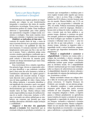 ESTADO DO MUNDO 2010 Adaptando as Instituições para a Vida em um Mundo Cheio
93
Rumo a um Novo Regime
Sustentável e Desejável
As mudanças nos regimes podem ser impul-
sionadas por colapso ou por transformações
integradas e conscientes das visões de mundo,
instituições e tecnologias. Novas metas, regras e
ferramentas podem ser criadas. Essas mudanças
oferecem a oportunidade para evitar práticas
não sustentáveis e impedir o colapso social, eco-
nômico e ecológico. Esta seção examina cinco
ideias para estimular e implantar essa transição.
Redefinir os indicadores de bem-estar. No
contexto de mundo cheio de hoje, a meta de
uma economia deveria ser a promoção sustentá-
vel do bem-estar e da qualidade de vida dos
seres humanos. O consumo material e o PIB são
simplesmente meios para esse fim e não um fim
em si mesmo. Tanto a sabedoria antiga como
recentes estudos psicológicos confirmam que o
consumo material além do realmente necessário
pode reduzir o bem-estar de maneira geral,
criando um desejo interminável por mais coisas,
gerando insatisfação.
Essa reorientação leva a missões específicas.
Em primeiro lugar, devem-se empreender esfor-
ços para identificar o que realmente contribui
para o bem-estar dos seres humanos e incluir as
contribuições substanciais do capital natural e
social, ambos sob crescente estresse. É impor-
tante discernir entre a pobreza de fato (em ter-
mos de baixa qualidade de vida) e baixa renda.
Em última instância, é necessário identificar o
real significado da economia e qual o seu papel,
e a partir daí estabelecer um novo modelo de
desenvolvimento que reconheça o contexto de
mundo cheio de hoje. Muitos esforços estão
sendo empreendidos na criação de melhores for-
mas de se medir o bem-estar, inclusive o GPI,
mas é necessário um esforço global para se esta-
belecer um consenso que permita que essas
medidas alternativas obtenham ampla aceitação
e credibilidade.9
Assegurar o bem-estar das populações
durante a transição. Será importante que as
eventuais reduções na produção econômica e no
consumo que acompanham a mudança para o
novo regime recaiam sobre aqueles que menos
sofrerão — isto é, os ricos. Hoje, o código tri-
butário dos EUA tributa o terceiro homem mais
rico do mundo, Warren Buffett, em 17,7%, ao
passo que a sua recepcionista é tributada em
30%, em média. Políticas monetárias adequadas
podem elevar o nível de empregos, diminuir a
lacuna entre as faixas de renda, recuperar a natu-
reza e investir mais em bens públicos e, ao
mesmo tempo, diminuir o consumo em geral.
Por exemplo, poderia ser implantada uma refor-
ma fiscal ecológica que mudasse os padrões de
consumo e tributasse mais os ricos — uma vez
que são eles os que mais poluem — e que, ao
mesmo tempo, reduzisse os impostos sobre a
seguridade social e outros benefícios, amparan-
do aqueles que dependem inteiramente desses
pagamentos.10
Reduzir a complexidade e aumentar a
adaptabilidade. A história nos ensina sobre o
colapso das sociedades e oferece exemplos de
adaptações bem sucedidas. Embora os fatores
ambientais tenham quase sempre contribuído
para os declínios sociais, foi a adaptabilidade
cultural e institucional que teve maior influência
sobre as chances de sobrevivência da sociedade.
A adaptabilidade depende de valores culturais e
da capacidade de resposta das instituições políti-
cas, econômicas e sociais.11
Muitas sociedades entram em colapso devi-
do à falta de recursos para sustentar suas com-
plexas estruturas. O Império Romano do
Ocidente, por exemplo, era um sistema próspe-
ro, altamente complexo, e assim permaneceu
enquanto pôde dispor dos vastos recursos
oriundos de suas conquistas. Porém, quando
essas conquistas atingiram o limite, o império
passou a tributar pesadamente os agricultores
numa tentativa de manter a entrada de recursos,
desgastando a capacidade do sistema de absor-
ver choques, tornando-o vulnerável a invasões
bárbaras e a outras pressões. Manter a adaptabi-
lidade em um mundo cheio significa deslocar a
ênfase depositada no crescimento e na expansão
para a suficiência e a prosperidade sustentável.12
21_184mundo_VaBe2 6/22/10 15:17 Page 93
 