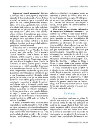 ESTADO DO MUNDO 2010
WWW.WORLDWATCH.ORG.BR94
Adaptando as Instituições para a Vida em um Mundo Cheio
Expandir o “setor de bens comuns”. Durante
a transição para o novo regime, é importante
expandir de forma substancial o “setor de bens
comuns” da economia, que é responsável pela
gestão dos bens comuns já existentes e pela cria-
ção de novos bens. Alguns bens, como os recur-
sos criados pela natureza ou pela sociedade,
deveriam ser de propriedade coletiva, porque
isso é mais justo. Outros bens, como informa-
ções e estruturas de ecossistemas (por exemplo,
as florestas), deveriam ser de propriedade coleti-
va, porque isso é mais eficaz. E ainda, outros
bens, como os recursos coletivos e os bens
públicos, deveriam ser de propriedade coletiva,
porque isso é mais sustentável.
Uma opção para se expandir e gerir o setor
de bens comuns é criar “fundos de bens
comuns” em várias escalas. Fundos, como o
Alaska Permanent Fund e fundos de áreas
regionais, podem adquirir a posse dos bens
comuns sem privatizá-los. Numa maior propor-
ção, um Earth Atmospheric Trust [Fundo da
Atmosfera da Terra] poderia ajudar a reduzir
enormemente as emissões mundiais de carbono
e ao mesmo tempo diminuir a pobreza. Esse sis-
tema compreenderia um sistema cap-and-trade
[sistema de comercialização de emissões em que
o total de emissões permitido é limitado] global
para todas as emissões de gás de efeito estufa
(preferível a um tributo, porque estabeleceria a
quantidade e permitiria a variação de preços);
um leilão de todas as licenças de emissão antes
de permitir a negociação entre os detentores das
licenças (para enviar aos emissores os indicado-
res de preço corretos); e uma redução do limite
ao longo do tempo, para estabilizar as concen-
trações de gás de efeito estufa na atmosfera em
um nível equivalente a 350 partes por milhão de
dióxido de carbono.13
A receita procedente dessas iniciativas seria
depositada no Earth Atmospheric Trust, gerida
de forma transparente por administradores com
mandato de longo prazo e com a missão de pro-
teger a atmosfera e o sistema climático da Terra
em benefício da atual geração e das gerações
futuras. Uma fração especificada da receita apu-
rada com o leilão das licenças poderia, então, ser
devolvida às pessoas do mundo todo sob a
forma de pagamento per capita. O saldo pode-
ria ser usado para melhorar e restaurar a atmos-
fera, investir em inovações tecnológicas e
sociais, ajudar países em desenvolvimento e
administrar o Fundo.
Usar a Internet para remover as barreiras
de comunicação e melhorar a democracia. Ao
contrário da televisão e outras mídias de trans-
missão, as barreiras financeiras e tecnológicas
para a presença na Internet são pequenas. O
efeito disso é a descentralização da produção e
distribuição de informações devolvendo o con-
trole ao público, oferecendo um local para diá-
logo em vez de monólogo. As opiniões e servi-
ços que anteriormente eram controlados por
pequenos grupos e companhias são agora mol-
dados por toda a população. As redes de notícias
da televisão, os seriados e as produções de
Hollywood estão sendo substituídos por e-mail,
Wikipedia, YouTube e milhões de blogs e
fóruns — todos criados pelos mesmos milhões
de pessoas a quem são destinados os conteúdos.
A eleição presidencial de 2008 nos EUA foi
a primeira em que mais da metade da população
adulta do país se envolveu no processo político
usando a Internet como fonte de notícias e
informações. Em vez de simplesmente receber
notícias de fonte única, aproximadamente um
quinto das pessoas usaram sites na Internet,
blogs, sites de relacionamentos sociais e outros
fóruns para discutir, comentar e levantar ques-
tões relacionadas à eleição.14
Conclusão
Serão necessárias mudanças nas visões de
mundo, nas instituições e nas tecnologias para
se alcançar estilos de vida mais adaptados ao
contexto de mundo cheio de hoje. Até certo
ponto, as pessoas podem planejar o futuro que
desejam criando uma nova visão e novas metas.
Se as metas da sociedade forem deslocadas da
maximização do crescimento da economia de
mercado para a maximização do bem-estar sus-
21_184mundo_VaBe2 6/22/10 15:17 Page 94
 