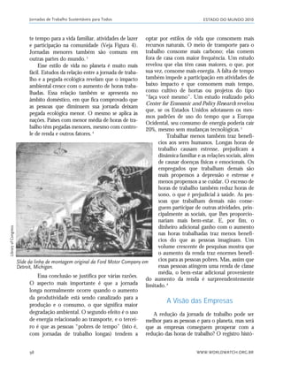 ESTADO DO MUNDO 2010
WWW.WORLDWATCH.ORG.BR98
Essa conclusão se justifica por várias razões.
O aspecto mais importante é que a jornada
longa normalmente ocorre quando o aumento
da produtividade está sendo canalizado para a
produção e o consumo, o que significa maior
degradação ambiental. O segundo efeito é o uso
de energia relacionado ao transporte, e o tercei-
ro é que as pessoas “pobres de tempo” (isto é,
com jornadas de trabalho longas) tendem a
Jornadas de Trabalho Sustentáveis para Todos
te tempo para a vida familiar, atividades de lazer
e participação na comunidade (Veja Figura 4).
Jornadas menores também são comuns em
outras partes do mundo.3
Esse estilo de vida no planeta é muito mais
fácil. Estudos da relação entre a jornada de traba-
lho e a pegada ecológica revelam que o impacto
ambiental cresce com o aumento de horas traba-
lhadas. Essa relação também se apresenta no
âmbito doméstico, em que fica comprovado que
as pessoas que diminuem sua jornada deixam
pegada ecológica menor. O mesmo se aplica às
nações. Países com menor média de horas de tra-
balho têm pegadas menores, mesmo com contro-
le de renda e outros fatores.4
optar por estilos de vida que consomem mais
recursos naturais. O meio de transporte para o
trabalho consome mais carbono; elas comem
fora de casa com maior frequência. Um estudo
revelou que elas têm casas maiores, o que, por
sua vez, consome mais energia. A falta de tempo
também impede a participação em atividades de
baixo impacto e que consomem mais tempo,
como cultivo de hortas ou projetos do tipo
“faça você mesmo”. Um estudo realizado pelo
Center for Economic and Policy Research revelou
que, se os Estados Unidos adotassem os mes-
mos padrões de uso do tempo que a Europa
Ocidental, seu consumo de energia poderia cair
20%, mesmo sem mudanças tecnológicas.5
Trabalhar menos também traz benefí-
cios aos seres humanos. Longas horas de
trabalho causam estresse, prejudicam a
dinâmica familiar e as relações sociais, além
de causar doenças físicas e emocionais. Os
empregados que trabalham demais são
mais propensos a depressão e estresse e
menos propensos a se cuidar. O excesso de
horas de trabalho também reduz horas de
sono, o que é prejudicial à saúde. As pes-
soas que trabalham demais não conse-
guem participar de outras atividades, prin-
cipalmente as sociais, que lhes proporcio-
nariam mais bem-estar. E, por fim, o
dinheiro adicional ganho com o aumento
nas horas trabalhadas traz menos benefí-
cios do que as pessoas imaginam. Um
volume crescente de pesquisas mostra que
o aumento da renda traz enormes benefí-
cios para as pessoas pobres. Mas, assim que
essas pessoas atingem uma renda de classe
média, o bem-estar adicional proveniente
do aumento da renda é surpreendentemente
limitado.6
A Visão das Empresas
A redução da jornada de trabalho pode ser
melhor para as pessoas e para o planeta, mas será
que as empresas conseguem prosperar com a
redução das horas de trabalho? O registro histó-
Slide da linha de montagem original da Ford Motor Company em
Detroit, Michigan.
LibraryofCongress
21_184mundo_VaBe2 6/22/10 15:17 Page 98
 