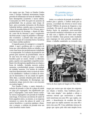 ESTADO DO MUNDO 2010 Jornadas de Trabalho Sustentáveis para Todos
99
cargos por outros que não sejam tão exigentes
em relação a horário. Essa tendência para a
“vida mais simples” tem ajudado a aliviar o
extremo estresse que caracterizou a cultura
norte-americana nos anos 90 e que explica, em
parte, a desaceleração da escalada das horas
anuais após seu rápido aumento nos anos 80 e
início dos anos 90. Uma subdivisão interna do
grupo que optou pela vida mais simples levou
rico sugere que sim. Tanto os Estados Unidos
como a Europa Ocidental atravessaram longos
períodos de diminuição de horas de trabalho com
bom desempenho econômico e lucros sólidos.
Começando em 1870, boa parte do aumento da
produtividade deu às pessoas mais tempo de
lazer, pois as jornadas torturantes da Revolução
Industrial abriram caminho para os movimentos
a favor de jornadas diárias de 10 e 8 horas, para o
estabelecimento do domingo, e depois do sába-
do, como dia de descanso e para o surgimento
das férias anuais. Longe de prejudicar o desempe-
nho econômico, a jornada mais curta passou a
integrar a criação de economias fortes e lucrativas
com classes médias saudáveis.7
O segundo ponto de vantagem é a competiti-
vidade, e aqui o problema não é o número de
horas que cada indivíduo dedica ao trabalho, mas
como essas horas são produtivamente trabalhadas
e recompensadas. Se a redução da jornada for um
prêmio pelo aumento da produtividade, trata-se
de uma troca de renda por tempo, e o custo-
benefício pode ser neutro. Dentre os diferentes
países, aqueles com capacidade competitiva seme-
lhante têm divergências significativas em relação a
horas de trabalho. Jornadas menores podem
aumentar a produtividade porque a intensidade
do trabalho aumenta. Um horário de trabalho
mais bem dimensionado reduz os níveis de estres-
se do trabalhador e melhora os índices de reten-
ção de funcionários e de seu estado de espírito.
Além disso, a jornada reduzida pode ainda con-
tribuir para a diminuição do desemprego, que
atualmente atinge níveis de crise e esá crescendo
em muitos lugares.8
Nos Estados Unidos, o maior obstáculo à
redução da jornada é o fato de o plano de saúde
ser pago por empregado, isso significando que
para o empregador, custa muito menos contra-
tar menos empregados com jornada de trabalho
mais longa. Se houvesse um sistema de saúde de
fonte pagadora única, ou mesmo, se as empresas
rateassem os custos dos planos de saúde e de
outros benefícios e o governo ajudasse a finan-
ciar o restante, a redução da jornada teria um
custo-benefício muito maior.
O caminho para a
“Riqueza do Tempo”
Assim, se a redução da jornada de trabalho é
melhor para o planeta, e melhor ainda para as
pessoas, a sociedade não deveria se mover nessa
direção? Milhões de pessoas já chegaram a essa
conclusão. Há mais de uma década, uma signi-
ficativa fração da população norte-americana
vem fazendo mudanças voluntárias no seu estilo
de vida com o objetivo de obter mais tempo
fora do trabalho. Essas pessoas estão mudando
para empregos de meio período, optando por
deixar o trabalho assalariado ou trocando seus
Fábrica de discos rígidos da Seagate em Wuxi, China.
RobertScoble
21_184mundo_VaBe2 6/22/10 15:17 Page 99
 