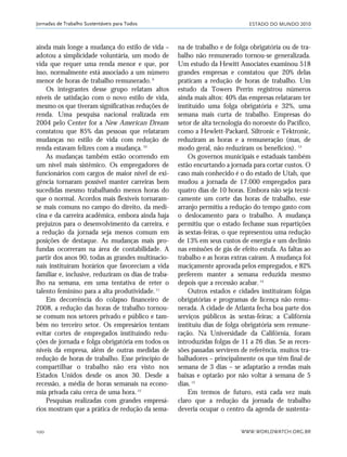 ESTADO DO MUNDO 2010
WWW.WORLDWATCH.ORG.BR100
Jornadas de Trabalho Sustentáveis para Todos
ainda mais longe a mudança do estilo de vida –
adotou a simplicidade voluntária, um modo de
vida que requer uma renda menor e que, por
isso, normalmente está associado a um número
menor de horas de trabalho remunerado.9
Os integrantes desse grupo relatam altos
níveis de satisfação com o novo estilo de vida,
mesmo os que tiveram significativas reduções de
renda. Uma pesquisa nacional realizada em
2004 pelo Center for a New American Dream
constatou que 85% das pessoas que relataram
mudanças no estilo de vida com redução de
renda estavam felizes com a mudança.10
As mudanças também estão ocorrendo em
um nível mais sistêmico. Os empregadores de
funcionários com cargos de maior nível de exi-
gência tornaram possível manter carreiras bem
sucedidas mesmo trabalhando menos horas do
que o normal. Acordos mais flexíveis tornaram-
se mais comuns no campo do direito, da medi-
cina e da carreira acadêmica, embora ainda haja
prejuízos para o desenvolvimento da carreira, e
a redução da jornada seja menos comum em
posições de destaque. As mudanças mais pro-
fundas ocorreram na área de contabilidade. A
partir dos anos 90, todas as grandes multinacio-
nais instituíram horários que favoreciam a vida
familiar e, inclusive, reduziram os dias de traba-
lho na semana, em uma tentativa de reter o
talento feminino para a alta produtividade.11
Em decorrência do colapso financeiro de
2008, a redução das horas de trabalho tornou-
se comum nos setores privado e público e tam-
bém no terceiro setor. Os empresários tentam
evitar cortes de empregados instituindo redu-
ções de jornada e folga obrigatória em todos os
níveis da empresa, além de outras medidas de
redução de horas de trabalho. Esse princípio de
compartilhar o trabalho não era visto nos
Estados Unidos desde os anos 30. Desde a
recessão, a média de horas semanais na econo-
mia privada caiu cerca de uma hora.12
Pesquisas realizadas com grandes empresá-
rios mostram que a prática de redução da sema-
na de trabalho e de folga obrigatória ou de tra-
balho não remunerado tornou-se generalizada.
Um estudo da Hewitt Associates examinou 518
grandes empresas e constatou que 20% delas
praticam a redução de horas de trabalho. Um
estudo da Towers Perrin registrou números
ainda mais altos: 40% das empresas relataram ter
instituído uma folga obrigatória e 32%, uma
semana mais curta de trabalho. Empresas do
setor de alta tecnologia do noroeste do Pacífico,
como a Hewlett-Packard, Siltronic e Tektronic,
reduziram as horas e a remuneração (mas, de
modo geral, não reduziram os benefícios). 13
Os governos municipais e estaduais também
estão encurtando a jornada para cortar custos. O
caso mais conhecido é o do estado de Utah, que
mudou a jornada de 17.000 empregados para
quatro dias de 10 horas. Embora não seja tecni-
camente um corte das horas de trabalho, esse
arranjo permitiu a redução do tempo gasto com
o deslocamento para o trabalho. A mudança
permitiu que o estado fechasse suas repartições
às sextas-feiras, o que representou uma redução
de 13% em seus custos de energia e um declínio
nas emissões de gás de efeito estufa. As faltas ao
trabalho e as horas extras caíram. A mudança foi
maciçamente aprovada pelos empregados, e 82%
preferem manter a semana reduzida mesmo
depois que a recessão acabar.14
Outros estados e cidades instituíram folgas
obrigatórias e programas de licença não remu-
nerada. A cidade de Atlanta fecha boa parte dos
serviços públicos às sextas-feiras; a Califórnia
instituiu dias de folga obrigatória sem remune-
ração. Na Universidade da Califórnia, foram
introduzidas folgas de 11 a 26 dias. Se as reces-
sões passadas servirem de referência, muitos tra-
balhadores – principalmente os que têm final de
semana de 3 dias – se adaptarão a rendas mais
baixas e optarão por não voltar à semana de 5
dias.15
Em termos de futuro, está cada vez mais
claro que a redução da jornada de trabalho
deveria ocupar o centro da agenda de sustenta-
21_184mundo_VaBe2 6/22/10 15:17 Page 100
 
