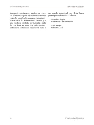 ESTADO DO MUNDO 2010
WWW.WORLDWATCH.ORG.BR
Apresentação à edição brasileira
XII
abrangentes, muitas vezes inéditos, de exten-
são planetária, capazes de municiá-los em seu
empenho não só pelo necessário cumprimen-
to das metas do milênio como também por
uma mudança imediata, aprofundada a cada
dia, em favor de uma vida mais saudável,
ambiental e socialmente responsável, rumo a
um mundo sustentável que, dessa forma,
poderá passar do sonho à realidade.
Eduardo Athayde
Worldwatch Institute-Brasil
Helio Mattar
Instituto Akatu
VIIXXI_mundo_Be2 6/22/10 15:47 Page XII
 