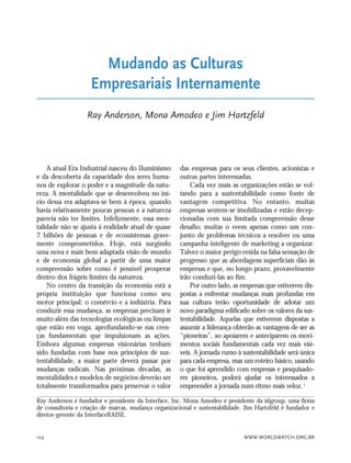 WWW.WORLDWATCH.ORG.BR102
A atual Era Industrial nasceu do Iluminismo
e da descoberta da capacidade dos seres huma-
nos de explorar o poder e a magnitude da natu-
reza. A mentalidade que se desenvolveu no iní-
cio dessa era adaptava-se bem à época, quando
havia relativamente poucas pessoas e a natureza
parecia não ter limites. Infelizmente, essa men-
talidade não se ajusta à realidade atual de quase
7 bilhões de pessoas e de ecossistemas grave-
mente comprometidos. Hoje, está surgindo
uma nova e mais bem adaptada visão de mundo
e de economia global a partir de uma maior
compreensão sobre como é possível prosperar
dentro dos frágeis limites da natureza.
No centro da transição da economia está a
própria instituição que funciona como seu
motor principal: o comércio e a indústria. Para
conduzir essa mudança, as empresas precisam ir
muito além das tecnologias ecológicas ou limpas
que estão em voga, aprofundando-se nas cren-
ças fundamentais que impulsionam as ações.
Embora algumas empresas visionárias tenham
sido fundadas com base nos princípios de sus-
tentabilidade, a maior parte deverá passar por
mudanças radicais. Nas próximas décadas, as
mentalidades e modelos de negócios deverão ser
totalmente transformados para preservar o valor
das empresas para os seus clientes, acionistas e
outras partes interessadas.
Cada vez mais as organizações estão se vol-
tando para a sustentabilidade como fonte de
vantagem competitiva. No entanto, muitas
empresas sentem-se imobilizadas e estão decep-
cionadas com sua limitada compreensão desse
desafio; muitas o veem apenas como um con-
junto de problemas técnicos a resolver ou uma
campanha inteligente de marketing a organizar.
Talvez o maior perigo resida na falsa sensação de
progresso que as abordagens superficiais dão às
empresas e que, no longo prazo, provavelmente
irão conduzi-las ao fim.
Por outro lado, as empresas que estiverem dis-
postas a enfrentar mudanças mais profundas em
sua cultura terão oportunidade de adotar um
novo paradigma edificado sobre os valores da sus-
tentabilidade. Aquelas que estiverem dispostas a
assumir a liderança obterão as vantagens de ser as
“pioneiras”, ao apoiarem e anteciparem os movi-
mentos sociais fundamentais cada vez mais visí-
veis. A jornada rumo à sustentabilidade será única
para cada empresa, mas um roteiro básico, usando
o que foi aprendido com empresas e pesquisado-
res pioneiros, poderá ajudar os interessados a
empreender a jornada num ritmo mais veloz.1
Mudando as Culturas
Empresariais Internamente
Ray Anderson, Mona Amodeo e Jim Hartzfeld
Ray Anderson é fundador e presidente da Interface, Inc. Mona Amodeo é presidente da idgroup, uma firma
de consultoria e criação de marcas, mudança organizacional e sustentabilidade. Jim Hartzfeld é fundador e
diretor-gerente da InterfaceRAISE.
21_184mundo_VaBe2 6/22/10 15:17 Page 102
 