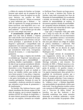 ESTADO DO MUNDO 2010
WWW.WORLDWATCH.ORG.BR106
Mudando as Culturas Empresariais Internamente
e a fábrica de carpetes da Interface na Geórgia.
Somente após aquele ano de pesquisa foi que
Scott anunciou o rumo da empresa em um dis-
curso histórico em outubro de 2005,
“Liderança do Século 21”. Mesmo ao enumerar
as metas ambiciosas para o Walmart — “ter
100% do suprimento de energia procedente de
fontes renováveis, criar desperdício zero e ven-
der produtos que preservem nossos recursos e
meio ambiente” — Scott admitiu que não sabia
ao certo como atingir essas metas.9
O encasulamento: criando um plano de
ação. Com uma visão já definida, a empresa
deve então decidir como transformá-la em ação.
Além do planejamento mais criterioso e dos pri-
meiros protótipos, o aprendizado da fase do
despertar é aprimorado e compartilhado mais
amplamente com toda a organização e até além
de seus limites. O resultado é um plano de ação
que normalmente inclui metas, cronogramas,
alocação de recursos, e — o mais importante —
parâmetros.
Durante essa etapa, a empresa está envolvida
em atividades que “despertam” mais ainda as pes-
soas da organização para a sustentabilidade —
problemas, desafios e oportunidades — imbuída
da visão de que as pessoas normalmente defende-
rão e apoiarão somente aquilo que ajudaram a
desenvolver e a criar. Frequentemente, o “todo”
de uma organização só pode ser mudado se
houver um trabalho coletivo para moldar um
novo futuro possível. A essa altura, é importan-
te explorar a inteligência criativa da organização
e das partes interessadas por meio de diálogo,
consultas participativas, formação de senso de
comunidade e modernos métodos de mudança
que estimulem novas formas de pensamento e
de transformação.10
Na Interface, Ray Anderson buscou a parti-
cipação simultânea das diversas equipes de lide-
rança da empresa, que já estavam engajadas na
iniciativa QUEST de redução de desperdício, e
do maior número possível de especialistas exter-
nos que, em conjunto, formaram um verdadei-
ro EcoDream Team. Durante um longo proces-
so de 18 meses, a iniciativa Sete Frentes da
Interface (mais tarde renomeada Sete Faces da
Montanha da Sustentabilidade) foi reconhecida
e incluída, em novembro de 1996, no primeiro
relatório de sustentabilidade da empresa. O
documento expunha o desafio da sustentabilida-
de e propunha soluções detalhadas, com indica-
dores contendo uma extensa lista de tudo o que
a empresa “pega, faz e desperdiça”.
Logo após a tempestade criada pela mídia
com o artigo da revista life, em 1996, a Nike
prontamente se recolheu com seus funcionários
internos e especialistas externos e encomendou
vários estudos a universidades — e levou quase
dois anos para elaborar um código de conduta
de práticas trabalhistas e ambientais. Phil
Knight, o Diretor-Presidente, apresentou o
código em 1998, em um discurso de ampla
repercussão no National Press Club em
Washington, D.C.11
Um exemplo extremo de encasulamento
com engajamento externo são as Redes de
Valores Sustentáveis do Walmart e as reuniões
para apontar o caminho, denominadas Milestone
Meetings, realizadas a cada trimestre. Em
dezembro de 2005, o Walmart anunciou a cria-
ção de 14 equipes para tratar das principais cate-
gorias de produto e de questões comuns a
todos, como resíduos, embalagem e transporte.
Um aspecto impressionante desse período foi a
amplitude do envolvimento proativo que o
Walmart conseguiu por parte de seus fornece-
dores e de grupos ambientais. Como comprova-
ção das palavras de ordem da empresa no perío-
do, “colabore e inove”, o Walmart disponibili-
zou oportunidades de aprendizado coletivo para
toda a rede. Uma das primeiras reuniões contou
com a presença de 800 participantes e começou
com o “Exercício da Aldeia Global” da
Interface, em que Ray Anderson e Jim
Hartzfeld conduziram uma sessão interativa
destacando as condições ambientais e sociais
globais. Em outra reunião, foi projetado o filme
21_184mundo_VaBe2 6/22/10 15:17 Page 106
 