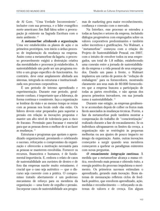 ESTADO DO MUNDO 2010 Mudando as Culturas Empresariais Internamente
107
de Al Gore, “Uma Verdade Inconveniente”,
inclusive com sua presença, e o líder evangélico
norte-americano Jim Ball falou sobre a preocu-
pação já existente na Sagrada Escritura com o
meio ambiente.12
A metamorfose: alinhando a organização.
Uma vez estabelecidos os planos de ação e os
primeiros protótipos, tem início o árduo proces-
so de implantação da mudança na empresa.
Assim como a metamorfose da lagarta, o proces-
so provavelmente exigirá a destruição criativa
das mentalidades e processos já estabelecidos. A
sustentabilidade não pode ser um programa res-
trito a um grupo específico de funcionários. Ao
contrário, deve estar amplamente alinhada aos
sistemas, integrada às estruturas e institucionali-
zada nos processos corporativos.
É um período de intenso aprendizado e
experimentação. Durante esse período, geral-
mente confuso, é importante que a liderança, de
forma contínua e consistente, faça a organização
se lembrar da visão e ao mesmo tempo se reúna
com as pessoas nos locais onde elas estão. Os
líderes devem estar preparados para suportar a
pressão em relação às inovações propostas e
manter um alto nível de tolerância para o risco
de fracasso. Permissão para fracassar é essencial
para que as pessoas deem o melhor de si ao fazer
as mudanças.13
Estruturas e programas que apoiam o apren-
dizado organizacional, premiando e celebrando
o sucesso, reforçarão o compromisso da organi-
zação e oferecerão a motivação necessária para
as pessoas se manterem envolvidas. Fornecer os
recursos, financeiros e humanos, é de funda-
mental importância. E, embora o relato de casos
de sustentabilidade aos ouvintes de dentro e de
fora das empresas suscite muito entusiasmo, é
crucial que o caso seja autêntico — que o dis-
curso seja coerente com a prática. O compro-
misso tratado abertamente é um poderoso
mecanismo de reforço para os membros da
organização — uma fonte de orgulho e pressão.
Incorporar casos de sustentabilidade aos progra-
mas de marketing gera maior reconhecimento,
confiança e conexão com o mercado.
Na Interface, esse processo se estendeu a
todas as funções e setores da empresa, incluindo
diálogos progressivos com empregados sobre os
valores corporativos predominantes e também
sobre incentivos e gratificações. No Walmart, a
“metamorfose” começou com a criação do
Projeto de Sustentabilidade Pessoal, em 2007,
com o intuito de envolver todos os seus empre-
gados, um total de 1,8 milhão, estabelecendo
uma conexão entre a jornada de sustentabilida-
de da empresa e a vida pessoal de seus emprega-
dos. Dando um passo à frente, o Walmart
implantou um cartão de pontos de “redução de
embalagem” para os fornecedores, mostrando
claramente aos seus mais de 60.000 fornecedo-
res que a empresa buscava a participação de
todas as partes envolvidas, e não apenas dos
poucos primeiros inovadores, em sua jornada
rumo à sustentabilidade.14
Durante esse estágio, as empresas geralmen-
te se acomodam depois de colher os frutos mais
fáceis associados às mudanças técnicas. Porém, a
fase da metamorfose pode também mostrar a
compensação do trabalho de “conscientização”
realizado durante a fase de encasulamento. Se os
indivíduos ultrapassarem os limites da crença, a
organização não se restringirá às pequenas
melhorias ou aos ajustes de pouco impacto no
âmago da organização. Assim, outras inovações
começarão a surgir quando seus membros
começarem a quebrar os paradigmas existentes
com novas perguntas.
O renascimento: integração contínua. À
medida que a metamorfose alcança a massa crí-
tica, envolvendo mais pessoas e obtendo êxito, a
energia positiva do processo impulsiona o movi-
mento. Os primeiros sucessos estimulam o
aprendizado, gerando mais inovação. Bons sis-
temas de mensuração refletem ciclos de feed-
back positivo, que envolvem aprendizado, ação,
medidas e reconhecimento — reforçando os sis-
temas de valores e de crença. Em algum
21_184mundo_VaBe2 6/22/10 15:17 Page 107
 