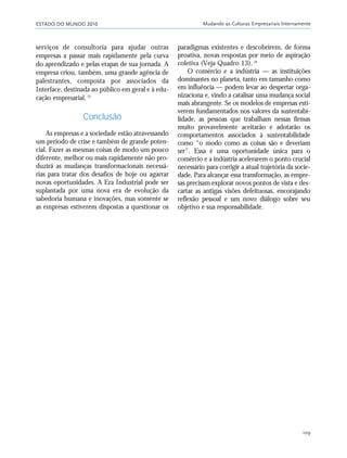ESTADO DO MUNDO 2010 Mudando as Culturas Empresariais Internamente
109
serviços de consultoria para ajudar outras
empresas a passar mais rapidamente pela curva
do aprendizado e pelas etapas de sua jornada. A
empresa criou, também, uma grande agência de
palestrantes, composta por associados da
Interface, destinada ao público em geral e à edu-
cação empresarial.15
Conclusão
As empresas e a sociedade estão atravessando
um período de crise e também de grande poten-
cial. Fazer as mesmas coisas de modo um pouco
diferente, melhor ou mais rapidamente não pro-
duzirá as mudanças transformacionais necessá-
rias para tratar dos desafios de hoje ou agarrar
novas oportunidades. A Era Industrial pode ser
suplantada por uma nova era de evolução da
sabedoria humana e inovações, mas somente se
as empresas estiverem dispostas a questionar os
paradigmas existentes e descobrirem, de forma
proativa, novas respostas por meio de aspiração
coletiva (Veja Quadro 13).16
O comércio e a indústria — as instituições
dominantes no planeta, tanto em tamanho como
em influência — podem levar ao despertar orga-
nizaciona e, vindo a catalisar uma mudança social
mais abrangente. Se os modelos de empresas esti-
verem fundamentados nos valores da sustentabi-
lidade, as pessoas que trabalham nessas firmas
muito provavelmente aceitarão e adotarão os
comportamentos associados à sustentabilidade
como “o modo como as coisas são e deveriam
ser”. Essa é uma oportunidade única para o
comércio e a indústria acelerarem o ponto crucial
necessário para corrigir a atual trajetória da socie-
dade. Para alcançar essa transformação, as empre-
sas precisam explorar novos pontos de vista e des-
cartar as antigas visões defeituosas, encorajando
reflexão pessoal e um novo diálogo sobre seu
objetivo e sua responsabilidade.
21_184mundo_VaBe2 6/22/10 15:17 Page 109
 