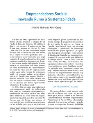 WWW.WORLDWATCH.ORG.BR110
Em maio de 2009, o presidente dos EUA,
Barack Obama, anunciou a criação de um
Fundo de Inovação Social de 50 milhões de
dólares e de um novo departamento da Casa
Branca para coordenar os esforços do fundo
“para identificar os mais promissores progra-
mas sem fins lucrativos voltados para resulta-
dos, e ampliar seu alcance por todo o país”. O
compromisso de apoiar e fomentar uma ampla
variedade de soluções alternativas descentrali-
zadas para os difíceis problemas sociais desper-
ta essa onda de popularidade global e de sensi-
bilização do público que vem sendo formada
em torno do fenômeno do “empreendedoris-
mo social” há vários anos. Os empreendedores
sociais usam várias formas de organização
social – de empresas sociais e cooperativas a
instituições beneficentes simples, híbridas e
sem fins lucrativos. Mas, todas elas têm uma
coisa em comum: o uso inovador e a combina-
ção de recursos para buscar oportunidades
catalisadoras de mudança social. 1
As SEIs, sigla em inglês para iniciativas de
empreendedorismo social, são influenciadas
pelas condições locais tanto em relação às opor-
tunidades que elas têm de tratar de uma neces-
sidade ambiental ou social como em relação à
arquitetura regulatória que afeta sua forma. Na
Europa, uma das formas mais comuns de
empreendedorismo social é promover a integra-
ção no trabalho para grupos marginalizados,
como migrantes, jovens e portadores de defi-
ciência. Esse tipo de atuação tem sido incentiva-
do pelo apoio do governo na França, na
Espanha e em Portugal, onde essas iniciativas
contemplam a persistência do desemprego
estrutural entre grupos específicos. La Fageda,
para citar apenas um exemplo, é uma empresa
de laticínios na Catalunha que tem uma coope-
rativa de 250 empregados, dos quais 140 sofrem
de doença mental. Tanto na Itália como no
Reino Unido, em 2005, foi introduzida uma
legislação específica para reconhecer e incentivar
“empreendimentos com finalidades sociais”.
Por exemplo, uma “community interest com-
pany” (empresa social) do Reino Unido é uma
sociedade de responsabilidade limitada cuja
finalidade é o benefício à comunidade: tem um
limite máximo estabelecido para distribuição de
dividendos e lucros individuais, garantindo que
receitas e ativos sejam retidos para fins sociais.2
Um Movimento Crescente
Os empreendedores sociais existem muito
antes de receberem esse nome. No entanto,
desde que o Banco Grameen e seu fundador,
Muhammad Yunus, receberam conjuntamente o
Prêmio Nobel da Paz em 2006, a cobertura feita
pela mídia desse crescente fenômeno e dos elo-
gios que o acompanham deu maior visibilidade
Empreendedores Sociais:
Inovando Rumo à Sustentabilidade
Joanna Mair and Kate Ganly
Johanna Mair é professora de gestão estratégica na IESE Business School. Kate Ganly é pesquisadora associa-
da da IESE Platform for Strategy and Sustainability.
21_184mundo_VaBe2 6/22/10 15:17 Page 110
 