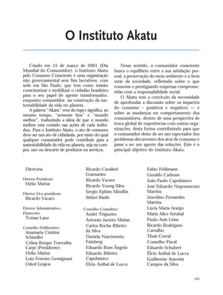 XIII
O Instituto Akatu
Criado em 15 de março de 2001 (Dia
Mundial do Consumidor), o Instituto Akatu
pelo Consumo Consciente é uma organização
não governamental sem fins lucrativos, com
sede em São Paulo, que tem como missão
conscientizar e mobilizar o cidadão brasileiro
para o seu papel de agente transformador,
enquanto consumidor, na construção da sus-
tentabilidade da vida no planeta.
A palavra “Akatu” vem do tupi e significa, ao
mesmo tempo, “semente boa” e “mundo
melhor”, traduzindo a ideia de que o mundo
melhor está contido nas ações de cada indiví-
duo. Para o Instituto Akatu, o ato de consumo
deve ser um ato de cidadania, por meio do qual
qualquer consumidor pode contribuir para a
sustentabilidade da vida no planeta, seja na com-
pra, uso ou descarte de produtos ou serviços.
Nesse sentido, o consumidor consciente
busca o equilíbrio entre a sua satisfação pes-
soal, a preservação do meio ambiente e o bem
estar da sociedade, refletindo sobre o que
consome e prestigiando empresas comprome-
tidas com a responsabilidade social.
O Akatu tem a convicção da necessidade
de aprofundar a discussão sobre os impactos
do consumo – positivos e negativos — e
sobre as mudanças no comportamento dos
consumidores, dentro de uma perspectiva de
troca global de experiências com outras orga-
nizações, desta forma contribuindo para que
o consumidor deixe de ser um espectador dos
problemas decorrentes dos atos de consumo e
passe a ser um agente das soluções. Este é o
principal objetivo do Instituto Akatu.
Diretoria
Diretor-Presidente
Helio Mattar
Diretor Vice-presidente
Ricardo Vacaro
Diretor Administrativo-
Financeiro
Tomas Lanz
Conselho Deliberativo
Anamaria Cristina
Schindler
Celina Borges Torrealba
Carpi (Presidente)
Helio Mattar
Luiz Ernesto Gemignani
Oded Grajew
Ricardo Cavalieri
Guimarães
Ricardo Vacaro
Ricardo Young Silva
Sérgio Ephim Mindlin
Sidnei Basile
Conselho Consultivo
André Trigueiro
Antonio Jacinto Matias
Carlos Rocha Ribeiro
da Silva
Daniela Nascimento
Fainberg
Eduardo Bom Ângelo
Eduardo Ribeiro
Capobianco
Elcio Aníbal de Lucca
Fabio Feldmann
Geraldo Carbone
João Paulo Capobianco
José Eduardo Nepomuceno
Martins
Juscelino Fernandes
Martins
Lúcia Maria Araújo
Maria Alice Setubal
Paulo Anis Lima
Ricardo Rodrigues
Carvalho
Thais Corral
Conselho Fiscal
Eduardo Schubert
Élcio Anibal de Lucca
Guilherme Amorim
Campos da Silva
VIIXXI_mundo_Be2 6/22/10 15:47 Page XIII
 