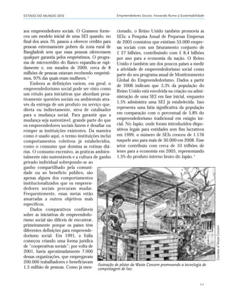 ESTADO DO MUNDO 2010 Empreendedores Sociais: Inovando Rumo à Sustentabilidade
111
aos empreendedores sociais. O Grameen forne-
ceu um modelo inicial de uma SEI quando, no
final dos anos 70, passou a oferecer crédito para
pessoas extremamente pobres da zona rural de
Bangladesh sem que essas pessoas oferecessem
qualquer garantia pelos empréstimos. O progra-
ma de microcrédito do Banco expandiu-se rapi-
damente e, em meados de 2009, cerca de 8
milhões de pessoas estavam recebendo emprésti-
mos, 97% das quais eram mulheres.3
Embora as definições variem, em geral, o
empreendedorismo social pode ser visto como
um rótulo para iniciativas que abordam proa-
tivamente questões sociais ou ambientais atra-
vés da entrega de um produto ou serviço que,
direta ou indiretamente, sirva de catalisador
para a mudança social. Para garantir que a
mudança seja sustentável, grande parte do que
os empreendedores sociais fazem é desafiar ou
romper as instituições existentes. Da maneira
como é usado aqui, o termo instituições inclui
comportamentos coletivos já estabelecidos,
como o consumo que domina as rotinas diá-
rias. O consumo excessivo, as práticas ambien-
talmente não sustentáveis e a cultura de ganho
privado individual sobrepondo-se ao
ganho compartilhado pela comuni-
dade ou ao benefício público, são
apenas alguns dos comportamentos
institucionalizados que os empreen-
dedores sociais procuram mudar.
Frequentemente, essas metas estão
amarradas a outros objetivos mais
específicos.
Dados comparativos confiáveis
sobre as iniciativas de empreendedo-
rismo social são difíceis de encontrar,
primeiramente porque os países têm
diferentes definições para empreende-
dorismo social. Em 1991, a Itália
começou criando uma forma jurídica
de “cooperativas sociais”; por volta de
2001, havia aproximadamente 7.000
dessas organizações, que empregavam
200.000 trabalhadores e beneficiavam
1,5 milhão de pessoas. Como já men-
cionado, o Reino Unido também promovia as
SEIs: a Pesquisa Anual de Pequenas Empresas
de 2005 constatou que existiam 55.000 empre-
sas sociais com um faturamento conjunto de
£ 27 bilhões, contribuindo com £ 8,4 bilhões
por ano para a economia da nação. O Reino
Unido é também um dos poucos países a medir
a atividade de empreendedorismo social como
parte do seu programa anual de Monitoramento
Global do Empreendedorismo. Dados a partir
de 2006 indicam que 3,3% da população do
Reino Unido está envolvida na criação ou admi-
nistração de uma SEI em fase inicial, enquanto
1,5% administra uma SEI já estabelecida. Isso
representa uma fatia significativa da população
em comparação com o percentual de 5,8% do
empreendedorismo tradicional em estágio ini-
cial. No Japão, onde foram introduzidos dispo-
sitivos legais para entidades sem fins lucrativos
em 1999, o número de SEIs cresceu de 1.176
naquele ano para mais de 30.000 em 2008. Esse
setor contribuiu com cerca de 10 trilhões de
ienes para a economia em 2005, representando
1,5% do produto interno bruto do Japão.4
Ilustração de pôster da Waste Concern promovendo a tecnologia de
compostagem de lixo.
CourtesyofWasteConcern
21_184mundo_VaBe2 6/22/10 15:17 Page 111
 