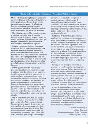 ESTADO DO MUNDO 2010 Empreendedores Sociais: Inovando Rumo à Sustentabilidade
113
Muitas estratégias de negócios de hoje carecem
de um modelo que verdadeiramente sustente os
sistemas planetários. Em vez disso, a maior
parte das respostas a esses desafios tenta
limitar o impacto da atividade humana,
minimizando a poluição e o lixo – buscando ser
mais “ecoeficiente” em vez de ser “ecoeficaz”.
Mas há outra maneira. Não raro dizemos que
o projeto é o primeiro sinal da intenção
humana, o que dá origem à pergunta: quais são
nossas intenções? Pretendemos criar coisas que
exerçam apenas efeitos positivos? Ou que
tenham apenas menos efeitos negativos?
Imagine construções, bairros, sistemas de
transporte, fábricas e parques projetados para
aprimorar a saúde econômica, ambiental e
social – indo além da sustentabilidade para
tornar a vida mais rica. Para ajudar a concretizar
essa visão, a produção pode ser baseada em
três princípios fundamentais de funcionamento
da natureza que permitem às empresas aplicar
a inteligência dos sistemas naturais ao artifício
humano.
Detrito igual a alimento. Na natureza, os
processos de cada organismo contribuem para
a saúde do todo. Os detritos de um organismo
transformam-se em alimento para outro, e os
nutrientes fluem perpetuamente em ciclos
regeneradores de morte, nascimento, declínio e
renascimento, que vão do berço ao berço. O
projeto inspirado nesses ciclos virtuosos
elimina o conceito de resíduos no seu cerne:
produtos e materiais podem ser criados a partir
de componentes que retornam ao solo como
nutriente, ou à indústria de remanufatura no
mesmo nível de qualidade ou em nível até mais
elevado.
Uso do rendimento solar atual. Os ciclos do
berço ao berço da natureza são alimentados
pela energia solar. As árvores e as plantas
fabricam alimento a partir da luz do sol – um
sistema eficaz e limpo que usa a única fonte
perpétua de energia da Terra. O vento, fluxo
térmico alimentado pela luz solar, pode ser
aproveitado e, juntamente com a coleta solar
direta, consegue gerar energia suficiente para
satisfazer as necessidades energéticas de
cidades, regiões e nações inteiras. O
desenvolvimento da energia eólica e solar
transforma a infraestrutura energética, aproxima
áreas rurais e cidades através do intercâmbio de
cooperação entre energia e tecnologia e, um dia,
poderá acabar com a dependência dos
combustíveis fósseis.
Celebração da diversidade. Ecossistemas
saudáveis são complexas comunidades de seres
vivos, tendo cada uma delas desenvolvido uma
resposta única para o seu entorno que funciona
em conjunto com outros organismos para
manter o sistema. Cada organismo se encaixa
em seu lugar e, em cada sistema, sobrevive o
que melhor se adapta. A diversidade abundante
é a fonte de força e adaptabilidade de um
ecossistema. As empresas podem celebrar a
diversidade de paisagens e de culturas regionais
e usar isso para crescer de modo ainda mais
eficaz.
Com esses três princípios em mente, as
empresas se envolvem de forma mais criativa
ainda com a natureza. Colhem a energia do sol
e capturam a chuva. Alimentos e materiais
cultivados no campo, utilizando implementos e
tecnologia criados na cidade, são absorvidos
pelo organismo urbano e devolvidos à sua
origem na forma de resíduo capaz de
reabastecer o sistema. Assim, os assentamentos
humanos e a natureza florescem lado a lado.
A meta do projeto do berço ao berço é um
mundo maravilhosamente diverso, seguro,
saudável e justo, com pureza de ar, água, solo e
energia – para ser desfrutado de forma econômica,
justa, ecológica e limpa. No final, o sucesso dos
nossos esforços será calculado pela forma como
respondermos à pergunta que consideramos
fundamental: como amar todas as crianças, de
todas as espécies, o tempo todo?
— William McDonough e
Michael Braungart
McDonough Braungart Design Chemistry
Fonte: Veja nota final 7.
Quadro 14. Do berço ao berço: Adaptando a Produção ao Modelo da Natureza
21_184mundo_VaBe2 6/22/10 15:17 Page 113
 