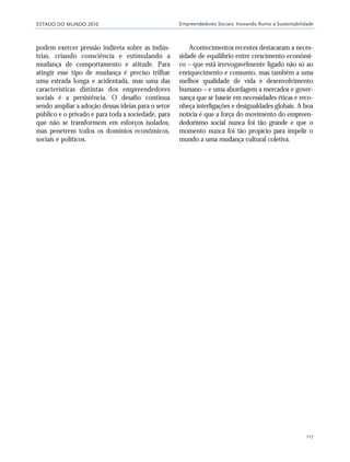 ESTADO DO MUNDO 2010 Empreendedores Sociais: Inovando Rumo à Sustentabilidade
117
podem exercer pressão indireta sobre as indús-
trias, criando consciência e estimulando a
mudança de comportamento e atitude. Para
atingir esse tipo de mudança é preciso trilhar
uma estrada longa e acidentada, mas uma das
características distintas dos empreendedores
sociais é a persistência. O desafio continua
sendo ampliar a adoção dessas ideias para o setor
público e o privado e para toda a sociedade, para
que não se transformem em esforços isolados,
mas penetrem todos os domínios econômicos,
sociais e políticos.
Acontecimentos recentes destacaram a neces-
sidade de equilíbrio entre crescimento econômi-
co – que está irrevogavelmente ligado não só ao
enriquecimento e consumo, mas também a uma
melhor qualidade de vida e desenvolvimento
humano – e uma abordagem a mercados e gover-
nança que se baseie em necessidades éticas e reco-
nheça interligações e desigualdades globais. A boa
notícia é que a força do movimento do empreen-
dedorismo social nunca foi tão grande e que o
momento nunca foi tão propício para impelir o
mundo a uma mudança cultural coletiva.
21_184mundo_VaBe2 6/22/10 15:17 Page 117
 