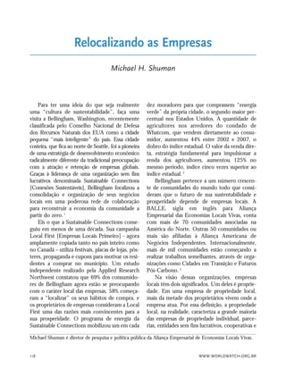 WWW.WORLDWATCH.ORG.BR118
Para ter uma ideia do que seja realmente
uma “cultura de sustentabilidade”, faça uma
visita a Bellingham, Washington, recentemente
classificada pelo Conselho Nacional de Defesa
dos Recursos Naturais dos EUA como a cidade
pequena “mais inteligente” do país. Essa cidade
costeira, que fica ao norte de Seattle, foi a pioneira
de uma estratégia de desenvolvimento econômico
radicalmente diferente da tradicional preocupação
com a atração e retenção de empresas globais.
Graças à liderança de uma organização sem fins
lucrativos denominada Sustainable Connections
[Conexões Sustentáveis], Bellingham focalizou a
consolidação e organização de seus negócios
locais em uma poderosa rede de colaboração
para reconstruir a economia da comunidade a
partir do zero.1
Eis o que a Sustainable Connections conse-
guiu em menos de uma década. Sua campanha
Local First [Empresas Locais Primeiro] - agora
amplamente copiada tanto no país inteiro como
no Canadá – utiliza festivais, placas de lojas, pôs-
teres, propaganda e cupons para motivar os resi-
dentes a comprar no município. Um estudo
independente realizado pela Applied Research
Northwest constatou que 69% dos consumido-
res de Bellingham agora estão se preocupando
com o caráter local das empresas, 58% começa-
ram a “localizar” os seus hábitos de compra, e
os proprietários de empresas consideram a Local
First uma das razões mais convincentes para a
sua prosperidade. O programa de energia da
Sustainable Connections mobilizou um em cada
dez moradores para que comprassem “energia
verde” da própria cidade, o segundo maior per-
centual nos Estados Unidos. A quantidade de
agricultores nos arredores do condado de
Whatcom, que vendem diretamente ao consu-
midor, aumentou 44% entre 2002 e 2007, o
dobro do índice estadual. O valor da venda dire-
ta, estratégia fundamental para impulsionar a
renda dos agricultores, aumentou 125% no
mesmo período, índice cinco vezes superior ao
índice estadual.2
Bellingham pertence a um número crescen-
te de comunidades do mundo todo que consi-
deram que o futuro de sua sustentabilidade e
prosperidade depende de empresas locais. A
BALLE, sigla em inglês para Aliança
Empresarial das Economias Locais Vivas, conta
com mais de 70 comunidades associadas na
América do Norte. Outras 50 comunidades ou
mais são afiliadas à Aliança Americana de
Negócios Independentes. Internacionalmente,
mais de mil comunidades estão começando a
realizar trabalhos semelhantes, através de orga-
nizações como Cidades em Transição e Futuros
Pós-Carbono.3
Na visão dessas organizações, empresas
locais têm dois significados. Um deles é proprie-
dade. Em uma empresa de propriedade local,
mais da metade dos proprietários vivem onde a
empresa atua. Por essa definição, a propriedade
local, na realidade, caracteriza a grande maioria
das empresas de propriedade individual, parce-
rias, entidades sem fins lucrativos, cooperativas e
Relocalizando as Empresas
Michael H. Shuman
Michael Shuman é diretor de pesquisa e política pública da Aliança Empresarial de Economias Locais Vivas.
21_184mundo_VaBe2 6/22/10 15:17 Page 118
 
