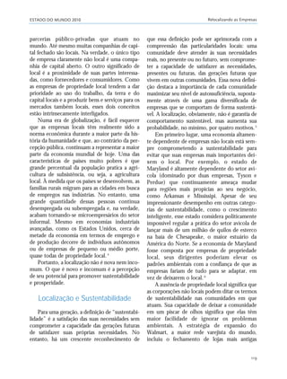 ESTADO DO MUNDO 2010 Relocalizando as Empresas
119
parcerias público-privadas que atuam no
mundo. Até mesmo muitas companhias de capi-
tal fechado são locais. Na verdade, o único tipo
de empresa claramente não local é uma compa-
nhia de capital aberto. O outro significado de
local é a proximidade de suas partes interessa-
das, como fornecedores e consumidores. Como
as empresas de propriedade local tendem a dar
prioridade ao uso do trabalho, da terra e do
capital locais e a produzir bens e serviços para os
mercados também locais, esses dois conceitos
estão intrinsecamente interligados.
Numa era de globalização, é fácil esquecer
que as empresas locais têm realmente sido a
norma econômica durante a maior parte da his-
tória da humanidade e que, ao contrário da per-
cepção pública, continuam a representar a maior
parte da economia mundial de hoje. Uma das
características de países muito pobres é que
grande percentual da população pratica a agri-
cultura de subsistência, ou seja, a agricultura
local. À medida que os países se desenvolvem, as
famílias rurais migram para as cidades em busca
de empregos nas indústrias. No entanto, uma
grande quantidade dessas pessoas continua
desempregada ou subempregada e, na verdade,
acabam tornando-se microempresários do setor
informal. Mesmo em economias industriais
avançadas, como os Estados Unidos, cerca de
metade da economia em termos de emprego e
de produção decorre de indivíduos autônomos
ou de empresas de pequeno ou médio porte,
quase todas de propriedade local.4
Portanto, a localização não é nova nem inco-
mum. O que é novo e incomum é a percepção
de seu potencial para promover sustentabilidade
e prosperidade.
Localização e Sustentabilidade
Para uma geração, a definição de “sustentabi-
lidade” é a satisfação das suas necessidades sem
comprometer a capacidade das gerações futuras
de satisfazer suas próprias necessidades. No
entanto, há um crescente reconhecimento de
que essa definição pode ser aprimorada com a
compreensão das particularidades locais: uma
comunidade deve atender às suas necessidades
reais, no presente ou no futuro, sem comprome-
ter a capacidade de satisfazer as necessidades,
presentes ou futuras, das gerações futuras que
vivem em outras comunidades. Essa nova defini-
ção destaca a importância de cada comunidade
maximizar seu nível de autossuficiência, suposta-
mente através de uma gama diversificada de
empresas que se comportam de forma sustentá-
vel. A localização, obviamente, não é garantia de
comportamento sustentável, mas aumenta sua
probabilidade, no mínimo, por quatro motivos.5
Em primeiro lugar, uma economia altamen-
te dependente de empresas não locais está sem-
pre comprometendo a sustentabilidade para
evitar que suas empresas mais importantes dei-
xem o local. Por exemplo, o estado de
Maryland é altamente dependente do setor aví-
cola (dominado por duas empresas, Tyson e
Perdue) que continuamente ameaça mudar
para regiões mais propícias ao seu negócio,
como Arkansas e Mississipi. Apesar de seu
impressionante desempenho em outras catego-
rias de sustentabilidade, como o crescimento
inteligente, esse estado considera politicamente
impossível regular a prática do setor avícola de
lançar mais de um milhão de quilos de esterco
na baía de Chesapeake, o maior estuário da
América do Norte. Se a economia de Maryland
fosse composta por empresas de propriedade
local, seus dirigentes poderiam elevar os
padrões ambientais com a confiança de que as
empresas fariam de tudo para se adaptar, em
vez de deixarem o local. 6
A ausência de propriedade local significa que
as corporações não locais podem ditar os termos
de sustentabilidade nas comunidades em que
atuam. Sua capacidade de deixar a comunidade
em um piscar de olhos significa que elas têm
maior facilidade de ignorar os problemas
ambientais. A estratégia de expansão do
Walmart, a maior rede varejista do mundo,
incluiu o fechamento de lojas mais antigas
21_184mundo_VaBe2 6/22/10 15:17 Page 119
 