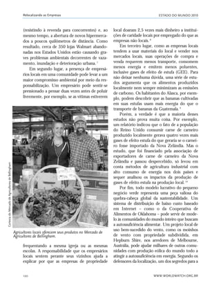 ESTADO DO MUNDO 2010
WWW.WORLDWATCH.ORG.BR120
Relocalizando as Empresas
(resistindo à revenda para concorrentes) e, ao
mesmo tempo, a abertura de novos hipermerca-
dos a poucos quilômetros de distância. Como
resultado, cerca de 350 lojas Walmart abando-
nadas nos Estados Unidos estão causando gra-
ves problemas ambientais decorrentes de vaza-
mento, inundação e deterioração urbana.7
Em segundo lugar, a presença de empresá-
rios locais em uma comunidade pode levar a um
maior compromisso ambiental por meio da res-
ponsabilização. Um empresário pode sentir-se
pressionado a pensar duas vezes antes de poluir
livremente, por exemplo, se as vítimas estiverem
local doaram 2,5 vezes mais dinheiro a institui-
ções de caridade locais por empregado do que as
empresas não locais.8
Em terceiro lugar, como as empresas locais
tendem a usar materiais do local e vender nos
mercados locais, suas operações de compra e
venda requerem menos transporte, consomem
menos energia e emitem menos poluentes,
inclusive gases de efeito de estufa (GEE). Para
não deixar nenhuma dúvida, uma série de estu-
dos argumenta que os alimentos produzidos
localmente nem sempre minimizam as emissões
de carbono. Os habitantes do Alasca, por exem-
plo, podem descobrir que as bananas cultivadas
em suas estufas usam mais energia do que o
transporte de bananas da Guatemala.9
Porém, a verdade é que a maioria desses
estudos não prova muita coisa. Por exemplo,
um relatório indicou que o fato de a população
do Reino Unido consumir carne de carneiro
produzido localmente gerava quatro vezes mais
gases de efeito estufa do que geraria se o carnei-
ro fosse importado da Nova Zelândia. Mas o
estudo, que foi financiado pela associação de
exportadores de carne de carneiro da Nova
Zelândia e passou despercebido, só levou em
conta métodos de agricultura industrial com
alto consumo de energia nos dois países e
sequer analisou os impactos da produção de
gases de efeito estufa na produção local.10
Por fim, todo modelo lucrativo do pequeno
negócio verde representa uma peça valiosa do
quebra-cabeça global da sustentabilidade. Um
sistema de distribuição de baixo custo baseado
em Internet – como o da Cooperativa de
Alimentos de Oklahoma – pode servir de mode-
lo às comunidades do mundo inteiro que buscam
a autossuficiência alimentar. Um projeto local de
uso bem-sucedido do vento, como os moinhos
de vento com propriedade subdividida, em
Hepburn Shire, nos arredores de Melbourne,
Austrália, pode ajudar milhares de outras comu-
nidades com produção eólica do mundo todo a
atingir a autossuficiência em energia. Segundo os
defensores da localização, um dos segredos para a
Agricultores locais oferecem seus produtos no Mercado de
Agricultores de Bellingham.
frequentando a mesma igreja ou as mesmas
escolas. A responsabilidade que os empresários
locais sentem perante seus vizinhos ajuda a
explicar por que as empresas de propriedade
CortesiadoMercadodeAgricultoresdeBellingham
21_184mundo_VaBe2 6/22/10 15:17 Page 120
 