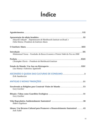 XV
Índice
Agradecimentos......................................................................................................................VII
Apresentação da edição brasileira..........................................................................................XI
Eduardo Athayde - Representante do Worldwatch Institute no Brasil, e
Helio Mattar, Presidente do Instituto Akatu
O Instituto Akatu ................................................................................................................XIII
Introdução ..............................................................................................................................XX
Muhammad Yunus – Fundador do Banco Grameen e Prêmio Nobel da Paz em 2006
Prefácio ................................................................................................................................XXII
Christopher Flavin – Presidente do Worldwatch Institute
Estado do Mundo: Um Ano em Retrospecto..................................................................XXV
Lisa Mastny e Valentina Agostinelli
ASCENSÃO E QUEDA DAS CULTURAS DE CONSUMO............................................3
Erik Assadourian
ANTIGAS E NOVAS TRADIÇÕES ....................................................................................21
Envolvendo as Religiões para Construir Visões de Mundo ..............................................23
Gary Gardner
Rituais e Tabus como Guardiões Ecológicos ......................................................................31
Gary Gardner
Vida Reprodutiva Ambientalmente Sustentável ................................................................38
Robert Engelman
Idosos: Um Recurso Cultural para Promover o Desenvolvimento Sustentável ............43
Judi Aubel
IaXXVII_intro_val:A 6/24/10 1:01 PM Page XV
 