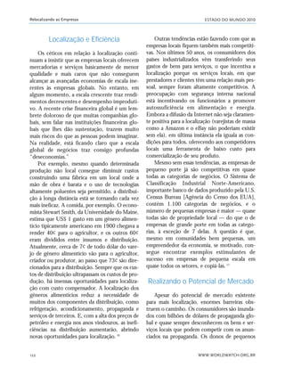 ESTADO DO MUNDO 2010
WWW.WORLDWATCH.ORG.BR122
Relocalizando as Empresas
Localização e Eficiência
Os céticos em relação à localização conti-
nuam a insistir que as empresas locais oferecem
mercadorias e serviços basicamente de menor
qualidade e mais caros que não conseguem
alcançar as avançadas economias de escala ine-
rentes às empresas globais. No entanto, em
algum momento, a escala crescente traz rendi-
mentos decrescentes e desempenho improduti-
vo. A recente crise financeira global é um lem-
brete doloroso de que muitas companhias glo-
bais, sem falar nas instituições financeiras glo-
bais que lhes dão sustentação, trazem muito
mais riscos do que as pessoas podem imaginar.
Na realidade, está ficando claro que a escala
global de negócios traz consigo profundas
“deseconomias.”
Por exemplo, mesmo quando determinada
produção não local consegue diminuir custos
construindo uma fábrica em um local onde a
mão de obra é barata e o uso de tecnologias
altamente poluentes seja permitido, a distribui-
ção à longa distância está se tornando cada vez
mais ineficaz. A comida, por exemplo. O econo-
mista Stewart Smith, da Universidade do Maine,
estima que US$ 1 gasto em um gênero alimen-
tício tipicamente americano em 1900 chegava a
render 40¢ para o agricultor, e os outros 60¢
eram divididos entre insumos e distribuição.
Atualmente, cerca de 7¢ de todo dólar do vare-
jo de gênero alimentício vão para o agricultor,
criador ou produtor, ao passo que 73¢ são dire-
cionados para a distribuição. Sempre que os cus-
tos de distribuição ultrapassam os custos de pro-
dução, há imensas oportunidades para localiza-
ção com custo compensador. A localização dos
gêneros alimentícios reduz a necessidade de
muitos dos componentes da distribuição, como
refrigeração, acondicionamento, propaganda e
serviços de terceiros. E, com a alta dos preços de
petróleo e energia nos anos vindouros, as inefi-
ciências na distribuição aumentarão, abrindo
novas oportunidades para localização.16
Outras tendências estão fazendo com que as
empresas locais fiquem também mais competiti-
vas. Nos últimos 50 anos, os consumidores dos
países industrializados vêm transferindo seus
gastos de bens para serviços, o que incentiva a
localização porque os serviços locais, em que
prestadores e clientes têm uma relação mais pes-
soal, sempre foram altamente competitivos. A
preocupação com segurança interna nacional
está incentivando os funcionários a promover
autossuficiência em alimentação e energia.
Embora a difusão da Internet não seja claramen-
te positiva para a localização (varejistas de massa
como a Amazon e o eBay não poderiam existir
sem ela), em última instância ela iguala as con-
dições para todos, oferecendo aos competidores
locais uma ferramenta de baixo custo para
comercialização de seu produto.
Mesmo sem essas tendências, as empresas de
pequeno porte já são competitivas em quase
todas as categorias de negócios. O Sistema de
Classificação Industrial Norte-Americano,
importante banco de dados produzido pela U.S.
Census Bureau [Agência do Censo dos EUA],
contém 1.100 categorias de negócios, e o
número de pequenas empresas é maior — quase
todas são de propriedade local — do que o de
empresas de grande porte em todas as catego-
rias, à exceção de 7 delas. A questão é que,
mesmo em comunidades bem pequenas, um
empreendedor da economia, se motivado, con-
segue encontrar exemplos estimulantes de
sucesso em empresas de pequena escala em
quase todos os setores, e copiá-las.17
Realizando o Potencial de Mercado
Apesar do potencial de mercado existente
para mais localização, enormes barreiras obs-
truem o caminho. Os consumidores são inunda-
dos com bilhões de dólares de propaganda glo-
bal e quase sempre desconhecem os bens e ser-
viços locais que podem competir com os anun-
ciados na propaganda. Os donos de pequenos
21_184mundo_VaBe2 6/22/10 15:17 Page 122
 
