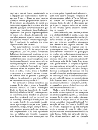 ESTADO DO MUNDO 2010 Relocalizando as Empresas
123
negócios — receosos de seus concorrentes locais
e subjugados pelo esforço diário de manter ati-
vas suas firmas — deixam de criar parcerias
comerciais naturais que poderiam ser benéficas.
Os investidores são dissuadidos de investir seu
dinheiro em negócios locais rentáveis pelas leis
obsoletas que regem os valores mobiliários que
tornam esse investimento injustificadamente
dispendioso. E os gestores de políticas públicas
no mundo todo, a despeito de sua retórica posi-
tiva sobre pequenos negócios, parecem incapa-
zes de romper o vício de subsidiar negócios glo-
bais. O movimento de localização tem como
objetivo demolir essas barreiras.
Para ajudar os clientes a encontrar e comprar
mercadorias e serviços locais competitivos, as
campanhas da Local First, como a realizada em
Bellingham, informam quais produtos e serviços
são realmente locais e comparam os preços e a
qualidade com os de concorrentes globais. Essas
iniciativas também estão usando inúmeras ferra-
mentas para impelir os clientes a comprar pro-
dutos e serviços locais. Cupons dão aos clientes
descontos iniciais nas empresas locais. Cartões
locais de débito, crédito, brinde e fidelidade
recompensam as compras locais com prêmios.
Os sistemas locais de permuta e gratificação
induzem os participantes a usar seus créditos
exclusivamente nas empresas locais.18
Para aprimorar as práticas competitivas das
empresas locais, alianças como a Sustainable
Business Network of Greater Philadelphia
[Rede de Empresas Sustentáveis da Grande
Filadélfia] (afiliada da BALLE) estão organizan-
do conferências com a finalidade de apresentar
as melhores práticas de negócios, de estratégias
de marketing a tecnologias de redução de uso
de energia. As redes de comunicação, especial-
mente aquelas organizadas por setor (gêneros
alimentícios, energia, varejo e assim por diante),
estão ajudando as empresas locais a aumentar
sua competitividade. Elas estão aprendendo
que, ao trabalhar em conjunto, conseguem
atuar da mesma maneira que a maior parte das
economias globais de grande escala, eliminando,
assim uma possível vantagem competitiva de
algumas empresas globais. A Tucson Originals,
no Arizona, por exemplo, permite que as
empresas locais do setor de alimentação que
participam do programa melhorem seu resulta-
do final adotando a prática de compra e marke-
ting em conjunto.19
O maior obstáculo para a localização talvez
seja a indisponibilidade de capital. Mesmo nas
nações mais ricas, as complexas leis que discipli-
nam o mercado de capitais são um obstáculo
para que pequenos investidores empreguem
suas economias em pequenas empresas. Na
Austrália, por exemplo, as empresas locais res-
pondem por cerca de 2/3 da economia e estão
constantemente aumentando sua participação
no produto interno bruto em comparação com
as empresas globais, e mesmo assim, essas
empresas não podem contar com praticamente
nenhuma parte dos 9% dos fundos de aposenta-
doria que os cidadãos são obrigados a depositar
em suas contas de aposentadoria. A crescente
missão do movimento de localização é desregu-
lamentar a participação da sociedade civil nos
mercados de capitais, ajudar as pequenas empre-
sas a emitir ações locais de forma não dispendio-
sa, oferecer liquidez a esses mercados através das
bolsa de valores locais e criar novos profissionais
da área de investimento — consultores, correto-
res, operadores, gestores de fundos — especiali-
zados em investimentos locais.20
Mudar as regras de investimento é, na verda-
de, mudar um subconjunto de uma vasta pauta
de reforma das políticas vigentes. As alianças das
empresas locais estão começando a demarcar
radicalmente as posições políticas em desacordo
com a comunidade empresarial tradicional. Por
exemplo, a Câmara do Comércio dos EUA está
se opondo à legislação do cap-and-trade para
conter a emissão de gases de efeito estufa,
enquanto diversas associações comerciais locais
estão fazendo lobby para aprovação das leis.
Uma divisão semelhante pode ser observada
21_184mundo_VaBe2 6/22/10 15:17 Page 123
 