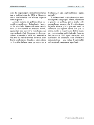 ESTADO DO MUNDO 2010
WWW.WORLDWATCH.ORG.BR124
Relocalizando as Empresas
acerca das propostas para eliminar brechas fiscais
para as multinacionais dos EUA: a Câmara se
opõe a essas reformas e as redes de empresas
locais as apoiam.21
A maior mudança em política pública pre-
tendida pelos defensores da localização é a revi-
são das prioridades do desenvolvimento econô-
mico. O alvo exclusivo do dinheiro público,
argumentam eles, deve ser a consolidação das
empresas locais. Cada dólar gasto no desenvol-
vimento econômico e cada hora despendida
para atrair ou manter empresas não locais é um
dólar e uma hora que deixarão de ser revertidos
em benefício do bem maior que representa a
localização, ou seja, a sustentabilidade e a pros-
peridade.22
A pauta relativa à localização contém cente-
nas de pontos de ação para ativistas, empresários
e gestores de políticas, porém muitos deles
nunca chegam a um acordo. A localização está
forjando alianças pouco prováveis entre os
defensores dos negócios verdes e os que são
contra, e entre os conservadores do livre merca-
do e os progressistas antiglobalização. E essa, no
final das contas, talvez seja a característica mais
convincente da localização e sua contribuição
mais duradoura — uma cultura de sustentabili-
dade enraizada na democracia profunda.
21_184mundo_VaBe2 6/22/10 15:17 Page 124
 