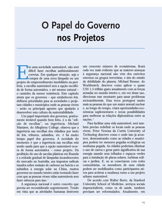125
O Papel do Governo
nos Projetos
E
m uma sociedade sustentável, não será
difícil fazer escolhas ambientalmente
corretas. Em qualquer situação, seja a
compra de uma nova lâmpada ou um
projeto de empreendimento imobiliário na peri-
feria, a escolha sustentável será a opção escolhi-
da de forma automática, e até mesmo natural –
o caminho da menor resistência. Este capítulo
atesta que os governos – que estabelecem leis,
definem prioridades para as sociedades e proje-
tam cidades e municípios onde as pessoas vivem
– serão os principais agentes que ajudarão a
desenvolver esta cultura da sustentabilidade.
Um papel importante dos governos, pratica-
mente invisível quando bem feito, é o da “edi-
ção de escolhas”, ou ingerência. Michael
Maniates, do Allegheny College, observa que a
ingerência nas escolhas dos cidadãos por meio
de leis, tributos, subsídios, etc. é há muito
tempo papel dos governos. A novidade do
momento é que a ingerência nas escolhas está
sendo usada para que a opção sustentável ocor-
ra de forma automática – como projeto. Da
proibição do uso de sacolas plásticas em Ruanda
e a retirada gradual de lâmpadas incandescentes
do mercado na Austrália, aos impostos radicais
taxados sobre emissão de carbono na Suécia e os
subsídios à energia solar na China, muitos
governos no mundo inteiro estão tentando fazer
com que as pessoas vivam vidas sustentáveis sem
fazer esforços para isso.1
A segurança nacional é outro conceito que
precisa ser reconsiderado urgentemente. Tendo
em vista que as atividades humanas destroem
um crescente número de ecossistemas, ficará
cada vez mais evidente que as maiores ameaças
à segurança nacional não vêm dos exércitos
externos ou grupos terroristas, e sim do estado
de debilidade do planeta. Michael Renner, do
Worldwatch, descreve como aplicar o quase
US$ 1,5 trilhão gasto anualmente com as forças
armadas no mundo inteiro e, em vez desse uso,
direcionar esse montante para sanar problemas
sócioambientais. Essa troca protegerá muito
mais as pessoas do que um maior arsenal nuclear
e, ao longo do tempo, criará oportunidades eco-
nômicas suplementares e novas possibilidades
para melhorar as relações diplomáticas entre as
nações.2
Para facilitar uma vida sustentável, será tam-
bém preciso redefinir os locais onde as pessoas
vivem. Peter Newma da Curtin University of
Technolog descreve como e onde isso já acon-
tece, demonstrando como as cidades e municí-
pios podem ter menores pegadas ecológicas ou
nenhuma pegada. As cidades poderiam eliminar
o uso de carros e gerar parte significativa de sua
energia usando seus telhados e espaços verdes
para a instalação de placas solares, turbinas eóli-
cas e jardins. E, ao se conectarem com redes
comunitárias, os moradores de uma cidade
podem ser mobilizados como participantes ati-
vos para acelerar a mudança rumo a um projeto
urbano sustentável.
De acordo com Walter Bortz, da Stanford
University School of Medicine, serviços sociais
imprescindíveis, como os de saúde, também
precisam ser reformulados. Atualmente, em
21_184mundo_VaBe2 6/24/10 13:31 Page 125
 