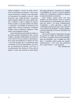 ESTADO DO MUNDO 2010
WWW.WORLDWATCH.ORG.BR126
O Papel do Governo nos Projetos
muitas sociedades, o serviço de saúde concen-
tra-se no tratamento de sintomas, e não na pre-
venção de doenças e estímulo a uma vida saudá-
vel e sustentável. Ao transferir o foco do “cuidar
da doença” para “cuidar da saúde”, os governos
podem impedir milhares de mortes desnecessá-
rias e melhorar a vida de milhões de pessoas.
Podem também economizar bilhões de dólares
e, reduzindo a necessidade de tratamentos que
exigem altos recursos monetários, conseguem
também cortar os impactos ecológicos e assim
manter uma população saudável.
Outra reformulação primordial necessária é a
do sistema jurídico propriamente dito. Cormac
Cullinan, advogado ambientalista na Cidade do
Cabo, descreve de que maneira os sistemas jurí-
dicos atuais desconsideram os direitos da Terra
e como isso permite que os ecossistemas sejam
convertidos, de forma imprevidente, em recur-
sos, em detrimento do homem e da Terra. O
reconhecimento dos direitos da Terra pela lei
ajudará a tornar mais naturais as atuais opções
pelo desenvolvimento e propiciará aos cidadãos
a possibilidade de recorrer a recursos jurídicos
sempre que a degradação ecológica se disfarçar
em desenvolvimento econômico.
Estes artigos contam ainda com dois
Quadros: um deles descreve como os serviços
sociais poderiam ser reformulados para oferecer
mais por menos e de forma ecologicamente
recuperativa; o outro apresenta o papel da
comunidade internacional para tornar sustentá-
veis os padrões de produção e consumo globais,
conforme delineado no Processo Marrakesh das
Nações Unidas.
Não se pode exagerar a importância do papel
do governo na criação de sociedades sustentá-
veis. Mas se os políticos fizerem da sustentabili-
dade sua prioridade, com o respaldo dos cida-
dãos, a sociedade poderá passar por grandes
transformações, e viver uma vida sustentável
será a opção natural – como projetado.
-Eric Assadourian
21_184mundo_VaBe2 6/22/10 15:17 Page 126
 