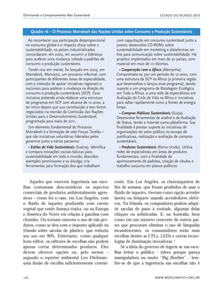 ESTADO DO MUNDO 2010
WWW.WORLDWATCH.ORG.BR128
Eliminando o Comportamento Não Sustentável
cente. Em Los Angeles, os churrasqueiros de
fim de semana, que foram proibidos de usar o
fluido de isqueiro, tiveram como opção acender
lareira ou briquete usando acendedores elétri-
cos. Na Irlanda, os compradores podem adqui-
rir sacolas de pano à vontade, algumas delas
chiques ou sofisticadas. E, na Austrália, bem
como em um número crescente de outros paí-
ses que procuram eliminar o uso de lâmpadas
incandescentes, os consumidores terão mais
escolhas dentre as CFLs, LEDs e outras tecno-
logias de iluminação inovadoras. 4
Se a ideia do governo de ingerir-se nas esco-
lhas irritar o público - talvez porque pareça
manipuladora ou muito “Big Brother” - lem-
bre-se de que a ingerência nas escolhas não é
Ao reconhecer sua participação desproporcional
no consumo global e o impacto disso sobre a
sustentabilidade, os países industrializados
concordaram, em 2002, em assumir a liderança
para acelerar uma mudança voltada a padrões de
consumo e produção sustentáveis.
Tendo isso em mente, foi lançado em 2003, em
Marrakesh, Marrocos, um processo informal, com
participantes de diferentes áreas de especialidade,
com a intenção de apoiar iniciativas regionais e
nacionais para acelerar a mudança na direção do
consumo e produção sustentáveis (SCP). Essa
iniciativa pretende ainda elaborar uma estrutura
de programas em SCP com alcance de 10 anos, a
ter início depois que sua constituição e teor forem
negociados na reunião da Comissão das Nações
Unidas para o Desenvolvimento Sustentável,
programada para maio de 2011.
Um elemento fundamental do Processo
Marrakesh é a formação de sete Forças Tarefas –
que são iniciativas voluntárias lideradas pelos
governos junto a vários parceiros:
• Estilos de Vida Sustentáveis (Suécia). Identifica
e compara inovações sociais básicas para
sustentabilidade em todo o mundo; descobre
exemplos promissores e os divulga; cria
ferramentas para formação dos que trabalham
com capacitação em consumo sustentável junto a
jovens; desenvolve CD-ROMs sobre
sustentabilidade em marketing e plataformas on-
line para comunicação sobre sustentabilidade. Há
projetos implantados em mais de 30 países, com
material em mais de 10 idiomas.
• Cooperação com a África (Alemanha).
Compromete-se, por um período de 10 anos, com
uma estrutura de SCP na África (a primeira região
que desenvolveu e lançou esse programa), dando
suporte a um programa de Rotulagem Ecológica
em Toda a África, a uma rede de especialistas em
Avaliação do Ciclo de Vida na África e iniciativas
para saltar rapidamente rumo a fontes de energia
limpa.
• Compras Públicas Sustentáveis (Suíça).
Desenvolve ferramentas de análise e de Avaliação
de Status, tendo a Internet como plataforma. Sua
finalidade é prestar suporte às iniciativas de
organizações do setor público no escopo de
justificativas, realização e avaliação de compras
sustentáveis.
• Produtos Sustentáveis (Reino Unido). Utiliza
redes de especialistas em áreas de produtos
fundamentais, com a finalidade de
aprimoramento de padrões, criação de rótulos e
trabalho conjunto em planos políticos
Quadro 16 – O Processo Marrakesh das Nações Unidas sobre Consumo e Produção Sustentáveis
Aqueles que exercem ingerência nas esco-
lhas costumam desconsiderar os aspectos
comerciais de produtos ambientalmente agres-
sivos – como foi o caso, em Los Angeles, com
o fluido de isqueiro produzido com carvão
vegetal que emite fumaça tóxica, ou na Europa
e América do Norte em relação à gasolina com
chumbo. Ou tornam oneroso o uso de tais pro-
dutos, como se deu com o imposto aplicado na
Irlanda sobre sacolas de plástico, que reduziu
seu uso em 90%. Entretanto, como qualquer
bom editor, os editores de escolhas não podem
apenas cortar determinados produtos. Eles
devem oferecer opções ou, pelo menos –
segundo o repórter ambiental Leo Hickman–
uma ilusão de escolha suficientemente convin-
21_184mundo_VaBe2 6/22/10 15:17 Page 128
 