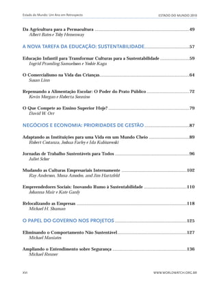 ESTADO DO MUNDO 2010Estado do Mundo: Um Ano em Retrospecto
WWW.WORLDWATCH.ORG.BRXVI
Da Agricultura para a Permacultura ....................................................................................49
Albert Bates e Toby Hemenway
A NOVA TAREFA DA EDUCAÇÃO: SUSTENTABILIDADE........................................57
Educação Infantil para Transformar Culturas para a Sustentabilidade ..........................59
Ingrid Pramling Samuelsson e Yoshie Kaga
O Comercialismo na Vida das Crianças................................................................................64
Susan Linn
Repensando a Alimentação Escolar: O Poder do Prato Público ......................................72
Kevin Morgan e Roberta Sonnino
O Que Compete ao Ensino Superior Hoje? ........................................................................79
David W. Orr
NEGÓCIOS E ECONOMIA: PRIORIDADES DE GESTÃO........................................87
Adaptando as Instituições para uma Vida em um Mundo Cheio ....................................89
Robert Costanza, Joshua Farley e Ida Kubiszewski
Jornadas de Trabalho Sustentáveis para Todos ..................................................................96
Juliet Schor
Mudando as Culturas Empresariais Internamente ..........................................................102
Ray Anderson, Mona Amodeo, and Jim Hartzfeld
Empreendedores Sociais: Inovando Rumo à Sustentabilidade ......................................110
Johanna Mair e Kate Ganly
Relocalizando as Empresas ..................................................................................................118
Michael H. Shuman
O PAPEL DO GOVERNO NOS PROJETOS ................................................................125
Eliminando o Comportamento Não Sustentável..............................................................127
Michael Maniates
Ampliando o Entendimento sobre Segurança ..................................................................136
Michael Renner
IaXXVII_intro_val:A 6/22/10 3:44 PM Page XVI
 