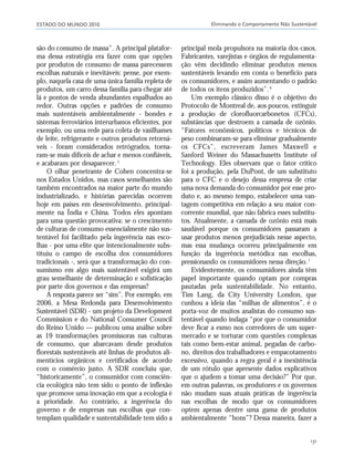 ESTADO DO MUNDO 2010 Eliminando o Comportamento Não Sustentável
131
são do consumo de massa”. A principal platafor-
ma dessa estratégia era fazer com que opções
por produtos de consumo de massa parecessem
escolhas naturais e inevitáveis: pense, por exem-
plo, naquela casa de uma única família repleta de
produtos, um carro dessa família para chegar até
lá e pontos de venda abundantes espalhados ao
redor. Outras opções e padrões de consumo
mais sustentáveis ambientalmente - bondes e
sistemas ferroviários interurbanos eficientes, por
exemplo, ou uma rede para coleta de vasilhames
de leite, refrigerante e outros produtos retorná-
veis - foram considerados retrógrados, torna-
ram-se mais difíceis de achar e menos confiáveis,
e acabaram por desaparecer.5
O olhar penetrante de Cohen concentra-se
nos Estados Unidos, mas casos semelhantes são
também encontrados na maior parte do mundo
industrializado, e histórias parecidas ocorrem
hoje em países em desenvolvimento, principal-
mente na Índia e China. Todos eles apontam
para uma questão provocativa: se o crescimento
de culturas de consumo essencialmente não sus-
tentável foi facilitado pela ingerência nas esco-
lhas - por uma elite que intencionalmente subs-
tituiu o campo de escolha dos consumidores
tradicionais -, será que a transformação do con-
sumismo em algo mais sustentável exigirá um
grau semelhante de determinação e sofisticação
por parte dos governos e das empresas?
A resposta parece ser “sim”. Por exemplo, em
2006, a Mesa Redonda para Desenvolvimento
Sustentável (SDR) - um projeto da Development
Commission e do National Consumer Council
do Reino Unido — publicou uma análise sobre
as 19 transformações promissoras nas culturas
de consumo, que abarcavam desde produtos
florestais sustentáveis até linhas de produtos ali-
mentícios orgânicos e certificados de acordo
com o comércio justo. A SDR concluiu que,
“historicamente”, o consumidor com consciên-
cia ecológica não tem sido o ponto de inflexão
que promove uma inovação em que a ecologia é
a prioridade. Ao contrário, a ingerência do
governo e de empresas nas escolhas que con-
templam qualidade e sustentabilidade tem sido a
principal mola propulsora na maioria dos casos.
Fabricantes, varejistas e órgãos de regulamenta-
ção vêm decidindo eliminar produtos menos
sustentáveis levando em conta o benefício para
os consumidores, e assim aumentando o padrão
de todos os itens produzidos”.6
Um exemplo clássico disso é o objetivo do
Protocolo de Montreal de, aos poucos, extinguir
a produção de clorofluorcarbonetos (CFCs),
substâncias que destroem a camada de ozônio.
“Fatores econômicos, políticos e técnicos de
peso combinaram-se para eliminar gradualmente
os CFCs”, escreveram James Maxwell e
Sanford Weiner do Massachusetts Institute of
Technology. Eles observam que o fator crítico
foi a produção, pela DuPont, de um substituto
para o CFC e o desejo dessa empresa de criar
uma nova demanda do consumidor por esse pro-
duto e, ao mesmo tempo, estabelecer uma van-
tagem competitiva em relação a seu maior con-
corrente mundial, que não fabrica esses substitu-
tos. Atualmente, a camada de ozônio está mais
saudável porque os consumidores passaram a
usar produtos menos prejudiciais nesse aspecto,
mas essa mudança ocorreu principalmente em
função da ingerência metódica nas escolhas,
pressionando os consumidores nessa direção.7
Evidentemente, os consumidores ainda têm
papel importante quando optam por compras
pautadas pela sustentabilidade. No entanto,
Tim Lang, da City University London, que
cunhou a ideia das “milhas de alimentos”, é o
porta-voz de muitos analistas do consumo sus-
tentável quando indaga “por que o consumidor
deve ficar a esmo nos corredores de um super-
mercado e se torturar com questões complexas
tais como bem-estar animal, pegadas de carbo-
no, direitos dos trabalhadores e empacotamento
excessivo, quando a regra geral é a inexistência
de um rótulo que apresente dados explicativos
que o ajudem a tomar uma decisão?” Por que,
em outras palavras, os produtores e os governos
não mudam suas atuais práticas de ingerência
nas escolhas de modo que os consumidores
optem apenas dentre uma gama de produtos
ambientalmente “bons”? Dessa maneira, fazer a
21_184mundo_VaBe2 6/22/10 15:17 Page 131
 