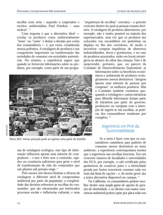 ESTADO DO MUNDO 2010
WWW.WORLDWATCH.ORG.BR132
Eliminando o Comportamento Não Sustentável
ma de rotulagem ecológica, esse tipo de infor-
mação influencia apenas uma minoria de com-
pradores – e isso é feito sem o conteúdo, rapi-
dez ou constância suficientes para gerar o nível
de transformação de vida do consumidor que
um planeta sob pressão exige.9
Pelo menos três fatores limitam a eficácia da
rotulagem: o diferente nível de compromisso
ambiental por parte da população; a complexi-
dade das decisões referentes às escolhas do con-
sumidor, que são estruturadas por intrincados
processos sociais e influências culturais; e uma
“arquitetura de escolhas” corrosiva – o potente
contexto dentro do qual as pessoas tomam deci-
sões. A rotulagem de produtos alimentícios, por
exemplo, não é muito possível na maioria dos
supermercados, uma vez que os produtos são
colocados (ou escondidos) em prateleiras ou
displays no fim dos corredores, de modo a
incentivar compras impulsivas de alimentos
industrializados, doces e gordurosos, e no caso
de produtos açucarados, estão em locais estraté-
gicos ao alcance do olhar das crianças. Não é de
surpreender, portanto, que, no parecer da
Comissão de Desenvolvimento Sustentável, as
informações sobre os benefícios econô-
micos e ambientais de produtos ecolo-
gicamente menos destrutivos “atingem
apenas uma minoria de pessoas que
compram” os melhores produtos. Mas
a Comissão também constatou que,
quando a rotulagem e outras iniciativas
para difundir informação faziam parte
de iniciativas por parte do governo,
produtores ou varejistas com a inten-
ção de ingerir-se nas escolhas, as práti-
cas dos consumidores mudavam por
completo.10
Ingerência em Prol da
Sustentabilidade
Se a meta é fazer com que os con-
sumidores caminhem para padrões de
consumo menos destrutivos ao meio
ambiente, a experiência contemporânea mostra
que a ingerência nas escolhas funciona. Em um
crescente número de faculdades e universidades
dos EUA, por exemplo, o café certificado pelos
parâmetros de comércio justo e a eletricidade
gerada por fontes renováveis constam cada vez
mais das listas de opções – e, de modo geral, são
a única alternativa disponível no campus.11
Na Califórnia, os consumidores podem esco-
lher dentre uma ampla gama de opções de gera-
ção de eletricidade, e os clientes com maior cons-
ciência ambiental podem optar por placa solar nos
Nova Deli: menos poluição pode ser apenas uma parte da batalha
escolha certa seria – segundo o empresário e
escritor ambientalista Paul Hawken – uma
moleza”.8
Uma resposta é que a alternativa ideal —
rotular os produtos como ambientalmente
“bons” ou “ruins” e deixar a decisão por conta
dos consumidores — é, por vezes, considerada
menos polêmica. A rotulagem de produtos é um
componente importante na transformação das
sociedades de consumo em sociedades sustentá-
veis. No entanto, a experiência sugere que
quando se fornecem informações sobre os pro-
dutos, por exemplo, como parte de um progra-
N-O-M-A-D
21_184mundo_VaBe2 6/22/10 15:17 Page 132
 