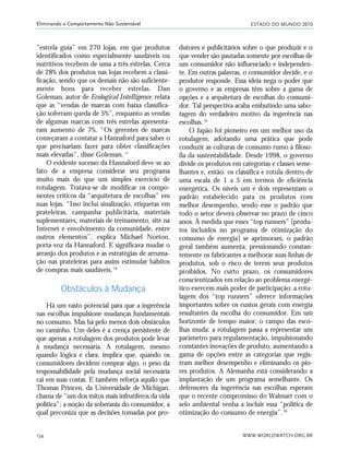 ESTADO DO MUNDO 2010
WWW.WORLDWATCH.ORG.BR134
Eliminando o Comportamento Não Sustentável
“estrela guia” em 270 lojas, em que produtos
identificados como especialmente saudáveis ou
nutritivos recebem de uma a três estrelas. Cerca
de 28% dos produtos nas lojas recebem a classi-
ficação, sendo que os demais não são suficiente-
mente bons para receber estrelas. Dan
Goleman, autor de Ecological Intelligence, relata
que as “vendas de marcas com baixa classifica-
ção sofreram queda de 5%”, enquanto as vendas
de algumas marcas com três estrelas apresenta-
ram aumento de 7%. “Os gerentes de marcas
começaram a contatar a Hannaford para saber o
que precisariam fazer para obter classificações
mais elevadas”, disse Goleman.17
O evidente sucesso da Hannaford deve-se ao
fato de a empresa considerar seu programa
muito mais do que um simples exercício de
rotulagem. Tratava-se de modificar os compo-
nentes críticos da “arquitetura de escolhas” em
suas lojas. “Isso inclui sinalização, etiquetas em
prateleiras, campanha publicitária, materiais
suplementares, materiais de treinamento, site na
Internet e envolvimento da comunidade, entre
outros elementos”, explica Michael Norton,
porta-voz da Hannaford. E significava mudar o
arranjo dos produtos e as estratégias de arruma-
ção nas prateleiras para assim estimular hábitos
de compras mais saudáveis.18
Obstáculos à Mudança
Há um vasto potencial para que a ingerência
nas escolhas impulsione mudanças fundamentais
no consumo. Mas há pelo menos dois obstáculos
no caminho. Um deles é a crença persistente de
que apenas a rotulagem dos produtos pode levar
à mudança necessária. A rotulagem, mesmo
quando lógica e clara, implica que, quando os
consumidores decidem comprar algo, o peso da
responsabilidade pela mudança social necessária
cai em suas costas. E também reforça aquilo que
Thomas Princen, da Universidade de Michigan,
chama de “um dos mitos mais infrutíferos da vida
política”: a noção da soberania do consumidor, a
qual preconiza que as decisões tomadas por pro-
dutores e publicitários sobre o que produzir e o
que vender são pautadas somente por escolhas de
um consumidor não influenciado e independen-
te. Em outras palavras, o consumidor decide, e o
produtor responde. Essa ideia nega o poder que
o governo e as empresas têm sobre a gama de
opções e a arquitetura de escolhas do consumi-
dor. Tal perspectiva acaba embutindo uma sabo-
tagem do verdadeiro motivo da ingerência nas
escolhas.19
O Japão foi pioneiro em um melhor uso da
rotulagem, adotando uma prática que pode
conduzir as culturas de consumo rumo à filoso-
fia da sustentabilidade. Desde 1998, o governo
divide os produtos em categorias e classes seme-
lhantes e, então, os classifica e rotula dentro de
uma escala de 1 a 5 em termos de eficiência
energética. Os níveis um e dois representam o
padrão estabelecido para os produtos com
melhor desempenho, sendo esse o padrão que
todo o setor deverá observar no prazo de cinco
anos. À medida que esses “top runners” [produ-
tos incluídos no programa de otimização do
consumo de energia] se aprimoram, o padrão
geral também aumenta, pressionando constan-
temente os fabricantes a melhorar suas linhas de
produtos, sob o risco de terem seus produtos
proibidos. No curto prazo, os consumidores
conscientizados em relação ao problema energé-
tico exercem mais poder de participação: a rotu-
lagem dos “top runners” oferece informações
importantes sobre os custos gerais com energia
resultantes da escolha do consumidor. Em um
horizonte de tempo maior, o campo das esco-
lhas muda: a rotulagem passa a representar um
parâmetro para regulamentação, impulsionando
constantes inovações de produto, aumentando a
gama de opções entre as categorias que regis-
tram melhor desempenho e eliminando os pio-
res produtos. A Alemanha está considerando a
implantação de um programa semelhante. Os
defensores da ingerência nas escolhas esperam
que o recente compromisso do Walmart com o
selo ambiental venha a incluir essa “política de
otimização do consumo de energia”.20
21_184mundo_VaBe2 6/22/10 15:17 Page 134
 