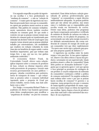 ESTADO DO MUNDO 2010 Eliminando o Comportamento Não Sustentável
135
Um segundo empecilho ao poder da ingerên-
cia nas escolhas é o foco predominante na
“mudança de consumo” – e não na “redução de
consumo”. A maior parte da ingerência nas esco-
lhas tem procurado fazer com que os consumido-
res optem por produtos menos nocivos ao meio
ambiente. Mas padrões de consumo verdadeira-
mente sustentáveis devem também envolver
reduções no consumo geral. De que modo o
contexto em que as pessoas comuns tomam suas
decisões de consumo pode ser transformado para
estimular tais decisões? John de Graaf sugere uma
resposta: tornar atraente para as pessoas substituir
trabalho por entretenimento, sob modalidades
que resultem em redução voluntária da renda
(mas não em benefícios de seguro-saúde e outros
benefícios importantes), para que tenham mais
tempo livre, o que, por sua vez, traz ganhos
ambientais conhecidos.21
O economista Robert Frank, da
Universidade Cornell, oferece outra solução:
aplicar impostos sobre o consumo de produtos
de luxo, reduzir ou eliminar impostos sobre
renda proveniente de poupança e investir mais
recursos governamentais em usos públicos —
parques, calçadas convidativas para pedestres,
meios de transporte de massa — que reduzi-
riam as pressões sobre o consumo individual
(apoiando assim a proposta de Graaf por
menos trabalho, menos renda, mas mais satis-
fação com a vida). 22
Em Nudge, o economista Richard Thaler e o
acadêmico de direito Cass Sunstein apresentam
várias ideias complementares para modificar a
“arquitetura de escolhas” em prol do consumo
sustentável. Essas ideias incluem a adoção gene-
ralizada de práticas predeterminadas para
“empurrar” os consumidores a seguir direções
ambientalmente adequadas. As pessoas poderão
optar por não adotar tais práticas, mas nesses
casos é o indivíduo que se responsabiliza pela
escolha errada em detrimento da correta.
Dentre essas ideias, podemos citar programas
que façam compensação automática e certificada
de emissões de dióxido de carbono em todas as
reservas aéreas, ou em planos de poupança, ou
acrescentando um valor pela energia renovável a
ser debitado automaticamente das contas resi-
denciais de consumo de energia (de modo que
um consumidor terá que dizer explicitamente
“Eu quero usar carvão sujo e poluente para pou-
par uma pequena quantia de dinheiro”).23
A ingerência nas escolhas existe há muito
tempo e veio para ficar. Se isso parece implausí-
vel, observe com olhos críticos o layout dos pro-
dutos e arrumação em um supermercado. Quais
produtos atraem o olhar do consumidor? Quais
deles podem ser alcançados facilmente? A per-
gunta que se apresenta agora é: será que apenas
o foco principal na promessa de rotulagem de
um produto (e noções subjacentes da soberania
do consumidor) continuará a definir a política
de consumo sustentável? Ou surgirão avaliações
mais realistas sobre como e por que as pessoas
fazem escolhas de consumo? O governo e as
empresas, numa perspectiva em que o consumo
de massa significa prosperidade de massa, segu-
raram por muito tempo as rédeas da ingerência
nas escolhas. Agora chegou a hora de prevalecer
uma visão mais sutil e mais sustentável das esco-
lhas e de sua arquitetura.
21_184mundo_VaBe2 6/22/10 15:17 Page 135
 