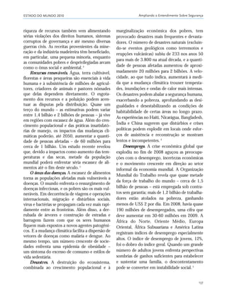 ESTADO DO MUNDO 2010 Ampliando o Entendimento Sobre Segurança
137
riqueza de recursos também vem alimentando
sérias violações dos direitos humanos, sistemas
corruptos de governança e até mesmo diversas
guerras civis. As receitas provenientes da mine-
ração e da indústria madeireira têm beneficiado,
em particular, uma pequena minoria, enquanto
as comunidades pobres e desprivilegiadas arcam
como o ônus social e ambiental.2
Recursos renováveis. Água, terra cultivável,
florestas e áreas pesqueiras são essenciais à vida
humana e à subsistência de milhões de agricul-
tores, criadores de animais e pastores nômades
que delas dependem diretamente. O esgota-
mento dos recursos e a poluição podem acen-
tuar as disputas pela distribuição. Quase um
terço do mundo – as estimativas podem variar
entre 1,4 bilhão e 2 bilhões de pessoas – já vive
em regiões com escassez de água. Além do cres-
cimento populacional e das práticas insatisfató-
rias de manejo, os impactos das mudanças cli-
máticas poderão, até 2050, aumentar a quanti-
dade de pessoas afetadas – de 60 milhões para
cerca de 1 bilhão. Um estudo recente revelou
que, devido a impactos como aumento das tem-
peraturas e das secas, metade da população
mundial poderá enfrentar séria escassez de ali-
mentos até o fim deste século.3
O ônus das doenças. A escassez de alimentos
torna as populações afetadas mais vulneráveis a
doenças. O mundo enfrenta o ressurgimento de
doenças infecciosas, e os pobres são os mais vul-
neráveis. Em decorrência de viagens e operações
internacionais, migração e distúrbios sociais,
vírus e bactérias se propagam cada vez mais rapi-
damente entre as fronteiras. Além disso, a der-
rubada de árvores e construção de estradas e
barragens fazem com que os seres humanos
fiquem mais expostos a novos agentes patogêni-
cos. E a mudança climática facilita a dispersão de
vetores de doenças como malária e dengue. Ao
mesmo tempo, um número crescente de socie-
dades enfrenta uma epidemia de obesidade –
um sintoma do excesso de consumo e estilos de
vida sedentária.
Desastres. A destruição do ecossistema,
combinada ao crescimento populacional e à
marginalização econômica dos pobres, tem
provocado desastres mais frequentes e devasta-
dores. O número de desastres naturais (excluin-
do-se eventos geológicos como terremotos e
erupções vulcânicas) subiu de 233 nos anos 50
para mais de 3.800 na atual década, e a quanti-
dade de pessoas afetadas aumentou de aproxi-
madamente 20 milhões para 2 bilhões. A velo-
cidade, ao que tudo indica, aumentará à medi-
da que a mudança climática trouxer tempesta-
des, inundações e ondas de calor mais intensas.
Os desastres podem abalar a segurança humana,
exacerbando a pobreza, aprofundando as desi-
gualdades e desestabilizando as condições de
habitabilidade de certas áreas no longo prazo.
As experiências no Haiti, Nicarágua, Bangladesh,
Índia e China sugerem que distúrbios e crises
políticas podem explodir em locais onde esfor-
ços de assistência e reconstrução se mostram
lentos e incompetentes. 4
Desemprego. A crise econômica global que
explodiu no fim de 2008 aguçou as preocupa-
ções com o desemprego, incertezas econômicas
e o movimento crescente em direção ao setor
informal da economia mundial. A Organização
Mundial do Trabalho revela que quase metade
da força de trabalho do mundo – cerca de 1,5
bilhão de pessoas – está empregada sob contra-
tos sem garantia; mais de 1,2 bilhão de trabalha-
dores estão atolados na pobreza, ganhando
menos de US$ 2 por dia. Em 2008, havia quase
190 milhões de desempregados, uma cifra que
deve aumentar em 30-60 milhões em 2009. A
África do Norte, Oriente Médio, Europa
Oriental, África Subsaariana e América Latina
registram índices de desemprego especialmente
altos. O índice de desemprego de jovens, 12%,
foi o dobro do índice geral. Quando um grande
número de adultos jovens enfrenta perspectivas
sombrias de ganhos suficientes para estabelecer
e sustentar uma família, o descontentamento
pode se converter em instabilidade social.5
21_184mundo_VaBe2 6/22/10 15:17 Page 137
 