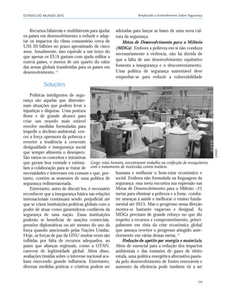 ESTADO DO MUNDO 2010 Ampliando o Entendimento Sobre Segurança
139
humana e melhorar o bem-estar econômico e
social. Embora não formulada na linguagem da
segurança, essa meta encontra sua expressão nas
Metas de Desenvolvimento para o Milênio –21
metas para eliminar a pobreza e a fome, comba-
ter ameaças à saúde e melhorar o ensino funda-
mental até 2015. Mas o progresso nessa direção
mostra-se bastante vagaroso e desigual. As
MDGs precisam de grande reforço no que diz
respeito a recursos e comprometimento, princi-
palmente em vista da crise econômica global
que ameaça reverter o progresso atingido ante-
riormente em várias dessas metas.12
Redução do apetite por energia e materiais.
Além de essencial para a redução dos impactos
ambientais e das emissões de gases de efeito
estufa, uma política energética alternativa pauta-
da pelo desenvolvimento de fontes renováveis e
aumento da eficiência pode também vir a ser
adotadas para lançar as bases de uma nova cul-
tura da segurança.
Metas de Desenvolvimento para o Milênio
(MDGs). Embora a pobreza em si não conduza
necessariamente à violência, não há dúvida de
que a falta de um desenvolvimento equitativo
fomenta a insegurança e o descontentamento.
Uma política de segurança sustentável deve
empenhar-se para reduzir a vulnerabilidade
Recursos bilaterais e multilaterais para ajudar
os países em desenvolvimento a reduzir e adap-
tar os impactos do clima consumirão cerca de
US$ 20 bilhões no prazo aproximado de cinco
anos. Anualmente, isso equivale a um terço do
que apenas os EUA gastam com ajuda militar a
outros países, e menos de um quarto do valor
das armas globais transferidas para os países em
desenvolvimento.11
Soluções
Políticas inteligentes de segu-
rança são aquelas que distensio-
nam situações que podem levar a
injustiças e disputas. Uma postura
firme e de grande alcance para
criar um mundo mais estável
envolve medidas formuladas para
impedir o declínio ambiental, ven-
cer a força opressora da pobreza e
reverter a tendência à crescente
desigualdade e insegurança social
que sempre alimenta o desespero.
São vários os conceitos e iniciativas
que geram boa vontade e estimu-
lam a colaboração para se tratar de
necessidades e interesses em comum e que, por-
tanto, contêm as sementes de uma política de
segurança redimensionada.
Entretanto, antes de discuti-los, é necessário
reconhecer que a insegurança básica nas relações
internacionais continuará sendo prejudicial até
que se criem instituições políticas globais com o
poder de atuar como garantidoras confiáveis da
segurança de uma nação. Essas instituições
poderão se beneficiar de sanções comerciais,
pressões diplomáticas ou até mesmo do uso da
força quando sancionado pelas Nações Unidas.
Hoje, as forças de paz da ONU muitas vezes são
tolhidas por falta de recursos adequados, ao
passo que alianças regionais, como a OTAN,
carecem de legitimidade global. Além disso,
avaliações tímidas sobre o interesse nacional aca-
bam exercendo grande influência. Entretanto,
diversas medidas práticas e criativas podem ser
Cargo: estes homens, encontraram trabalho na confecção de mosquiteiros
com o tratamento de inceticidas contra malária.
USAID
21_184mundo_VaBe2 6/22/10 15:17 Page 139
 