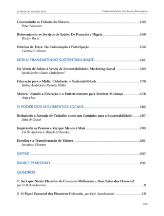 ESTADO DO MUNDO 2010 Estado do Mundo: Um Ano em Retrospecto
XVII
Construindo as Cidades do Futuro ....................................................................................143
Peter Newman
Reinventando os Serviços de Saúde: De Panaceia a Higeia ............................................149
Walter Bortz
Direitos da Terra: Da Colonização à Participação............................................................154
Cormac Cullinan
MÍDIA: TRANSMITINDO SUSTENTABILIDADE ......................................................161
Da Venda de Sabão à Venda de Sustentabilidade: Marketing Social ............................163
Jonah Sachs e Susan Finkelpearl
Educação para a Mídia, Cidadania, e Sustentabilidade ..................................................170
Robin Andersen e Pamela Miller
Música: Usando a Educação e o Entretenimento para Motivar Mudança....................178
Amy Han
O PODER DOS MOVIMENTOS SOCIAIS ..................................................................185
Reduzindo a Jornada de Trabalho como um Caminho para a Sustentabilidade ........187
John de Graaf
Inspirando as Pessoas a Ver que Menos é Mais ................................................................193
Cecile Andrews e Wanda Urbanska
Ecovilas e a Transformação de Valores ..............................................................................201
Jonathan Dawson
NOTAS ..................................................................................................................................207
ÍNDICE REMISSIVO ..........................................................................................................231
QUADROS
1. Será que Níveis Elevados de Consumo Melhoram o Bem-Estar dos Homens?
por Erik Assadourian....................................................................................................................9
2. O Papel Essencial dos Pioneiros Culturais, por Erik Assadourian ................................19
IaXXVII_intro_val:A 6/22/10 3:44 PM Page XVII
 