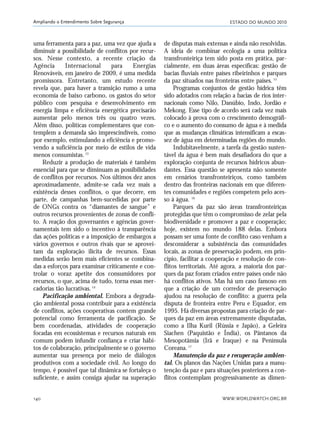 ESTADO DO MUNDO 2010
WWW.WORLDWATCH.ORG.BR140
Ampliando o Entendimento Sobre Segurança
uma ferramenta para a paz, uma vez que ajuda a
diminuir a possibilidade de conflitos por recur-
sos. Nesse contexto, a recente criação da
Agência Internacional para Energias
Renováveis, em janeiro de 2009, é uma medida
promissora. Entretanto, um estudo recente
revela que, para haver a transição rumo a uma
economia de baixo carbono, os gastos do setor
público com pesquisa e desenvolvimento em
energia limpa e eficiência energética precisarão
aumentar pelo menos três ou quatro vezes.
Além disso, políticas complementares que con-
templem a demanda são imprescindíveis, como
por exemplo, estimulando a eficiência e promo-
vendo a suficiência por meio de estilos de vida
menos consumistas.13
Reduzir a produção de materiais é também
essencial para que se diminuam as possibilidades
de conflitos por recursos. Nos últimos dez anos
aproximadamente, admite-se cada vez mais a
existência desses conflitos, o que decorre, em
parte, de campanhas bem-sucedidas por parte
de ONGs contra os “diamantes de sangue” e
outros recursos provenientes de zonas de confli-
to. A reação dos governantes e agências gover-
namentais tem sido o incentivo à transparência
das ações políticas e a imposição de embargos a
vários governos e outros rivais que se aprovei-
tam da exploração ilícita de recursos. Essas
medidas serão bem mais eficientes se combina-
das a esforços para examinar criticamente e con-
trolar o voraz apetite dos consumidores por
recursos, o que, acima de tudo, torna essas mer-
cadorias tão lucrativas.14
Pacificação ambiental. Embora a degrada-
ção ambiental possa contribuir para a existência
de conflitos, ações cooperativas contem grande
potencial como ferramenta de pacificação. Se
bem coordenadas, atividades de cooperação
focadas em ecossistemas e recursos naturais em
comum podem infundir confiança e criar hábi-
tos de colaboração, principalmente se o governo
aumentar sua presença por meio de diálogos
produtivos com a sociedade civil. Ao longo do
tempo, é possível que tal dinâmica se fortaleça o
suficiente, e assim consiga ajudar na superação
de disputas mais extensas e ainda não resolvidas.
A ideia de combinar ecologia a uma política
transfronteiriça tem sido posta em prática, par-
cialmente, em duas áreas específicas: gestão de
bacias fluviais entre países ribeirinhos e parques
da paz situados nas fronteiras entre países.15
Programas conjuntos de gestão hídrica têm
sido adotados com relação a bacias de rios inter-
nacionais como Nilo, Danúbio, Indo, Jordão e
Mekong. Esse tipo de acordo será cada vez mais
colocado à prova com o crescimento demográfi-
co e o aumento do consumo de água e à medida
que as mudanças climáticas intensificam a escas-
sez de água em determinadas regiões do mundo.
Indubitavelmente, a tarefa da gestão susten-
tável da água é bem mais desafiadora do que a
exploração conjunta de recursos hídricos abun-
dantes. Essa questão se apresenta não somente
em cenários transfronteiriços, como também
dentro das fronteiras nacionais em que diferen-
tes comunidades e regiões competem pelo aces-
so à água. 16
Parques da paz são áreas transfronteiriças
protegidas que têm o compromisso de zelar pela
biodiversidade e promover a paz e cooperação;
hoje, existem no mundo 188 delas. Embora
possam ser uma fonte de conflito caso venham a
desconsiderar a subsistência das comunidades
locais, as zonas de preservação podem, em prin-
cípio, facilitar a cooperação e resolução de con-
flitos territoriais. Até agora, a maioria dos par-
ques da paz foram criados entre países onde não
há conflitos ativos. Mas há um caso famoso em
que a criação de um corredor de preservação
ajudou na resolução de conflito: a guerra pela
disputa de fronteira entre Peru e Equador, em
1995. Há diversas propostas para criação de par-
ques da paz em áreas extremamente disputadas,
como a Ilha Kuril (Rússia e Japão), a Geleira
Siachen (Paquistão e Índia), os Pântanos da
Mesopotâmia (Irã e Iraque) e na Península
Coreana.17
Manutenção da paz e recuperação ambien-
tal. Os planos das Nações Unidas para a manu-
tenção da paz e para situações posteriores a con-
flitos contemplam progressivamente as dimen-
21_184mundo_VaBe2 6/22/10 15:17 Page 140
 