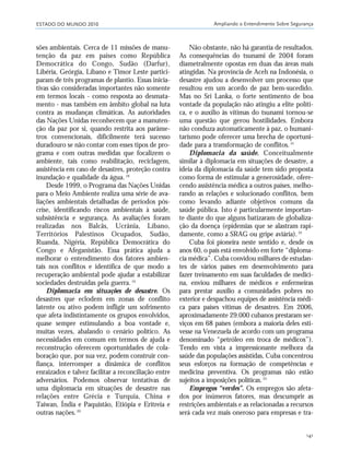ESTADO DO MUNDO 2010 Ampliando o Entendimento Sobre Segurança
141
sões ambientais. Cerca de 11 missões de manu-
tenção da paz em países como República
Democrática do Congo, Sudão (Darfur),
Libéria, Geórgia, Líbano e Timor Leste partici-
param de três programas de plantio. Essas inicia-
tivas são consideradas importantes não somente
em termos locais - como resposta ao desmata-
mento - mas também em âmbito global na luta
contra as mudanças climáticas. As autoridades
das Nações Unidas reconhecem que a manuten-
ção da paz por si, quando restrita aos parâme-
tros convencionais, dificilmente terá sucesso
duradouro se não contar com esses tipos de pro-
grama e com outras medidas que focalizem o
ambiente, tais como reabilitação, reciclagem,
assistência em caso de desastres, proteção contra
inundação e qualidade da água.18
Desde 1999, o Programa das Nações Unidas
para o Meio Ambiente realiza uma série de ava-
liações ambientais detalhadas de períodos pós-
crise, identificando riscos ambientais à saúde,
subsistência e segurança. As avaliações foram
realizadas nos Balcãs, Ucrânia, Líbano,
Territórios Palestinos Ocupados, Sudão,
Ruanda, Nigéria, República Democrática do
Congo e Afeganistão. Essa prática ajuda a
melhorar o entendimento dos fatores ambien-
tais nos conflitos e identifica de que modo a
recuperação ambiental pode ajudar a estabilizar
sociedades destruídas pela guerra.19
Diplomacia em situações de desastre. Os
desastres que eclodem em zonas de conflito
latente ou ativo podem infligir um sofrimento
que afeta indistintamente os grupos envolvidos,
quase sempre estimulando a boa vontade e,
muitas vezes, abalando o cenário político. As
necessidades em comum em termos de ajuda e
reconstrução oferecem oportunidades de cola-
boração que, por sua vez, podem construir con-
fiança, interromper a dinâmica de conflitos
enraizados e talvez facilitar a reconciliação entre
adversários. Podemos observar tentativas de
uma diplomacia em situações de desastre nas
relações entre Grécia e Turquia, China e
Taiwan, Índia e Paquistão, Etiópia e Eritreia e
outras nações.20
Não obstante, não há garantia de resultados.
As consequências do tsunami de 2004 foram
diametralmente opostas em duas das áreas mais
atingidas. Na província de Aceh na Indonésia, o
desastre ajudou a desenvolver um processo que
resultou em um acordo de paz bem-sucedido.
Mas no Sri Lanka, o forte sentimento de boa
vontade da população não atingiu a elite políti-
ca, e o auxílio às vítimas do tsunami tornou-se
uma questão que gerou hostilidades. Embora
não conduza automaticamente à paz, o humani-
tarismo pode oferecer uma brecha de oportuni-
dade para a transformação de conflitos.21
Diplomacia da saúde. Conceitualmente
similar à diplomacia em situações de desastre, a
ideia da diplomacia da saúde tem sido proposta
como forma de estimular a generosidade, ofere-
cendo assistência médica a outros países, melho-
rando as relações e solucionado conflitos, bem
como levando adiante objetivos comuns da
saúde pública. Isto é particularmente importan-
te diante do que alguns batizaram de globaliza-
ção da doença (epidemias que se alastram rapi-
damente, como a SRAG ou gripe aviária).22
Cuba foi pioneira neste sentido e, desde os
anos 60, o país está envolvido em forte “diploma-
cia médica”. Cuba convidou milhares de estudan-
tes de vários países em desenvolvimento para
fazer treinamento em suas faculdades de medici-
na, enviou milhares de médicos e enfermeiras
para prestar auxílio a comunidades pobres no
exterior e despachou equipes de assistência médi-
ca para países vítimas de desastres. Em 2006,
aproximadamente 29.000 cubanos prestaram ser-
viços em 68 países (embora a maioria deles esti-
vesse na Venezuela de acordo com um programa
denominado “petróleo em troca de médicos”).
Tendo em vista a impressionante melhora da
saúde das populações assistidas, Cuba concentrou
seus esforços na formação de competências e
medicina preventiva. Os programas não estão
sujeitos a imposições políticas.23
Empregos “verdes”. Os empregos são afeta-
dos por inúmeros fatores, mas descumprir as
restrições ambientais e as relacionadas a recursos
será cada vez mais oneroso para empresas e tra-
21_184mundo_VaBe2 6/22/10 15:17 Page 141
 