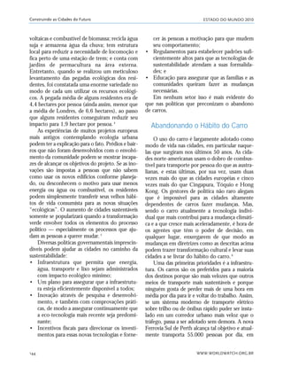 ESTADO DO MUNDO 2010
WWW.WORLDWATCH.ORG.BR144
Construindo as Cidades do Futuro
voltaicas e combustível de biomassa; recicla água
suja e armazena água da chuva; tem estrutura
local para reduzir a necessidade de locomoção e
fica perto de uma estação de trem; e conta com
jardins de permacultura na área externa.
Entretanto, quando se realizou um meticuloso
levantamento das pegadas ecológicas dos resi-
dentes, foi constatada uma enorme variedade no
modo de cada um utilizar os recursos ecológi-
cos. A pegada média de alguns residentes era de
4,4 hectares por pessoa (ainda assim, menor que
a média de Londres, de 6,6 hectares), ao passo
que alguns residentes conseguiram reduzir seu
impacto para 1,9 hectare por pessoa.4
As experiências de muitos projetos europeus
mais antigos contemplando ecologia urbana
podem ter a explicação para o fato. Prédios e bair-
ros que não foram desenvolvidos com o envolvi-
mento da comunidade podem se mostrar incapa-
zes de alcançar os objetivos do projeto. Se as ino-
vações são impostas a pessoas que não sabem
como usar os novos edifícios conforme planeja-
do, ou desconhecem o motivo para usar menos
energia ou água ou combustível, os residentes
podem simplesmente transferir seus velhos hábi-
tos de vida consumista para as novas situações
“ecológicas”. O aumento de cidades sustentáveis
somente se popularizará quando a transformação
verde envolver todos os elementos do processo
político — especialmente os processos que aju-
dam as pessoas a querer mudar.5
Diversas políticas governamentais imprescin-
díveis podem ajudar as cidades no caminho da
sustentabilidade:
• Infraestrutura que permita que energia,
água, transporte e lixo sejam administrados
com impacto ecológico mínimo;
• Um plano para assegurar que a infraestrutu-
ra esteja eficientemente disponível a todos;
• Inovação através de pesquisa e desenvolvi-
mento, e também com comprovações práti-
cas, de modo a assegurar continuamente que
a eco-tecnologia mais recente seja predomi-
nante;
• Incentivos fiscais para direcionar os investi-
mentos para essas novas tecnologias e forne-
cer às pessoas a motivação para que mudem
seu comportamento;
• Regulamentos para estabelecer padrões sufi-
cientemente altos para que as tecnologias de
sustentabilidade atendam a suas formalida-
des; e
• Educação para assegurar que as famílias e as
comunidades queiram fazer as mudanças
necessárias.
Em nenhum setor isso é mais evidente do
que nas políticas que preconizam o abandono
de carros.
Abandonando o Hábito do Carro
O uso do carro é largamente adotado como
modo de vida nas cidades, em particular naque-
las que surgiram nos últimos 50 anos. As cida-
des norte-americanas usam o dobro de combus-
tível para transporte por pessoa do que as austra-
lianas, e estas últimas, por sua vez, usam duas
vezes mais do que as cidades européias e cinco
vezes mais do que Cingapura, Tóquio e Hong
Kong. Os gestores de política não raro alegam
que é impossível para as cidades altamente
dependentes de carros fazer mudanças. Mas,
sendo o carro atualmente a tecnologia indivi-
dual que mais contribui para a mudança climáti-
ca e a que cresce mais aceleradamente, é hora de
os agentes que têm o poder de decisão, em
qualquer lugar, enxergarem de que modo as
mudanças em diretrizes como as descritas acima
podem trazer transformação cultural e levar suas
cidades a se livrar do hábito do carro.6
Uma das primeiras prioridades é a infraestru-
tura. Os carros são os preferidos para a maioria
dos destinos porque são mais velozes que outros
meios de transporte mais sustentáveis e porque
ninguém gosta de perder mais de uma hora em
média por dia para ir e voltar do trabalho. Assim,
se um sistema moderno de transporte elétrico
sobre trilho ou de ônibus rápido puder ser insta-
lado em um corredor urbano mais veloz que o
tráfego, passa a ser adotado sem demora. A nova
Ferrovia Sul de Perth alcança tal objetivo e atual-
mente transporta 55.000 pessoas por dia, em
21_184mundo_VaBe2 6/22/10 15:17 Page 144
 