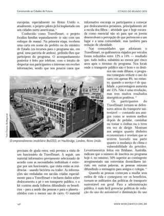 ESTADO DO MUNDO 2010
WWW.WORLDWATCH.ORG.BR146
Construindo as Cidades do Futuro
precisam de ajuda extra, está prevista a visita de
um funcionário da TravelSmart. A seguir, um
material informativo previamente selecionado de
acordo com as necessidades individuais é entre-
gue por um funcionário, que visita então as resi-
dências - usando bicicleta ou trailer. As informa-
ções são embaladas em sacolas criadas especial-
mente para a TravelSmart e incluem dados sobre
deslocamento a pé e em transporte público, e o
kit contém ainda folhetos difundindo os benefí-
cios – para a saúde das pessoas e para o planeta -
obtidos com o menor uso de carro. O material
informativo encoraja os participantes a começar
por deslocamentos próximos, principalmente até
a escola dos filhos – atividade que é hoje encara-
da como essencial não só para que os jovens
desenvolvam a percepção de que pertencem a um
lugar e a uma comunidade, mas também para
redução de obesidade.
Nas comunidades que adotaram o
TravelSmart, os quilômetros viajados por veículos
foram reduzidos entre 12% a 14% — resultado
que, tudo indica, subsistirá ao menos por cinco
anos após o término do programa. Nos locais
onde o transporte público não é bom e os desti-
nos são mais difusos, o progra-
ma conseguiu reduzir o uso do
carro em apenas 8%; no entan-
to, quando o serviço é de qua-
lidade, a porcentagem aumenta
até 15%. Não é uma revolução,
mas tem muitos resultados
sinergéticos positivos.12
Os participantes do
TravelSmart tornam-se defen-
sores ativos do transporte sus-
tentável — contando aos ami-
gos como se sentem melhor
depois de pedalar, caminhar
ou tomar o ônibus ou o trem
em vez de dirigir. Mostram
aos amigos quanto dinheiro
economizam e revelam que se
sentem fazendo sua parte
quanto à mudança do clima e
vulnerabilidade do petróleo.
Levantamentos feitos em Brisbane, Austrália,
indicam que o número de inscritos no programa
hoje é, no mínimo, 50% superior ao contingente
arregimentado nas entrevistas domiciliares ini-
ciais; em outras palavras, as pessoas estavam
difundindo a mensagem para amigos e colegas.13
Quando as pessoas começam a mudar seus
estilos de vida e conseguem ver os benefícios,
tornam-se militantes das políticas de transporte
sustentável em geral. Para a administração
pública, é mais fácil gerenciar políticas de redu-
ção do uso do automóvel e diminuição do uso
O empreendimento imobiliário BedZED, en Hackbridge, Londres, Reino Unido
europeias, especialmente no Reino Unido e,
atualmente, o projeto-piloto já foi implantado em
seis cidades norte-americanas.11
Conhecido como TravelSmart, o projeto
focaliza famílias separadamente (e não com um
enfoque de massa). Na primeira etapa, recebem
uma carta em nome do prefeito ou do ministro
de Estado (os recursos para o programa são, em
geral, uma parceria de ambos), pedindo-lhes que
participem do programa. O acompanhamento
posterior é feito por telefone, com o intuito de
despertar nos participantes o interesse em receber
informações, sendo que nos poucos casos que
TomChance,BioRegional
21_184mundo_VaBe2 6/22/10 15:17 Page 146
 