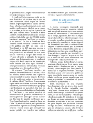 ESTADO DO MUNDO 2010 Construindo as Cidades do Futuro
147
de gasolina quando a própria comunidade a que
servem já começou a mudar.
A cidade de Perth começou a mudar seu sis-
tema ferroviário há 20 anos, depois que um
forte movimento social exigiu um sistema
melhor. O prolongamento do sistema ferroviá-
rio até subúrbios mais longínquos tem sido mais
positivo e politicamente viável do que se espera-
va, com alocação de um suporte expressivo, de
90%, para a última etapa – a Estrada de Ferro
Southern Suburbs. Paralelamente a esse processo
político, Perth tinha cerca de 200.000 famílias
inscritas no programa TravelSmart, o que pare-
ce ter ajudado. De fato, a Estrada de Ferro
Southern Suburbs aumentou a clientela do trans-
porte público em 59% nas áreas sem o
TravelSmart, e em 83% nas áreas em que o
TravelSmart foi adotado para promover o novo
serviço ferroviário. Os usuários de trem passa-
ram de 7 milhões ao ano para 110 milhões em
17 anos, elevando a utilização do transporte
público para deslocamentos para o trabalho de
5% para 10%. Perth tornou-se um modelo para
outras cidades que estão agora dispostas a
empregar recursos na infraestrutura necessária
para atualizar seus sistemas ferroviários.14
O programa TravelSmart reconhece um
princípio fundamental relativo à mudança cultu-
ral: funciona melhor quando tem o apoio de
uma comunidade e quando faz parte da criação
de redes sociais que apoiam as transformações
de estilo de vida. O TravelSmart desenvolve esse
capital social em torno de modos de transporte
sustentáveis, descolando-se da cultura que prega
a predominância do automóvel. Faz isso por
meio de relações estabelecidas com funcionários
da TravelSmart e com outros membros da
comunidade local, que estão também dando os
mesmos primeiros passos para sair de seus car-
ros. No local de trabalho, verificou-se que a
TravelSmart funciona bem quando se forma um
Clube TS, permitindo que os participantes com-
partilhem suas experiências, levem palestrantes à
empresa e façam pressão para conseguir não
apenas vestiário com chuveiros para ciclistas,
mas também bilhetes para transporte público
em vez de vagas em estacionamento.
Estilos de Vida Sintonizados
com o Planeta
A mesma abordagem empregada pela
TravelSmart para promover mudanças culturais
pode ser aplicada a outros aspectos de sustenta-
bilidade no plano familiar — reduzindo consu-
mo de energia, água e lixo. Para isso, os progra-
mas precisam oferecer infraestrutura para novas
tecnologias; um plano urbanístico assegurando
que as inovações tecnológicas estejam disponí-
veis de modo eficiente para todos os residentes;
pesquisa e desenvolvimento para as melhores
opções disponíveis; regulamentos para que a
utilização de energia e água em prédios e apare-
lhos seja feita no mais alto nível possível; incen-
tivos fiscais para “empurrar” as pessoas em dire-
ção a estilos de vida mais sintonizados com
nosso planeta; e educar para motivá-las.
Tal como no caso da TravelSmart, recorrer a
programas educativos que deem suporte a esse
tipo de projeto é fundamental para se chegar à
mudança cultural exigida pelo nosso planeta. À
medida que os programas referentes a mudanças
climáticas passam a ser uma força política de
maior importância, surgem agora, em muitas
cidades, modos de pensar pautados por uma
educação que coloca a comunidade e o planeta
no centro do planejamento.15
Perth inspirou-se em seu programa
TravelSmart para criar um projeto bem-sucedi-
do de educação familiar, conhecido como
LivingSmart (vivendo com inteligência), que
começa com a entrega, no domicílio dos partici-
pantes, de um material objetivo e relevante para
o local em questão. Os instrutores de ecologia
que fizeram um ensaio com os primeiros 15.000
domicílios constataram o enorme entusiasmo
por parte daqueles que justamente buscavam
esse tipo de auxílio. Posteriormente, uma pes-
quisa de satisfação do usuário, feita através de
telefonemas aleatórios aos residentes, concluiu
21_184mundo_VaBe2 6/22/10 15:17 Page 147
 